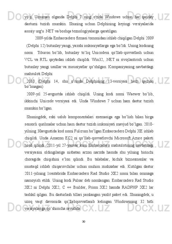 yo'q.   Umuman   olganda   Delphi   7   ning   o'zida   Windows   uchun   har   qanday
dasturni   tuzish   mumkin.   Shuning   uchun   Delphining   keyingi   versiyalarida
asosiy urg'u .NET va boshqa texnologiyalarga qaratilgan. 
2009-yilda Embarcadero firmasi tomonidan ishlab chiqilgan Delphi 2009 
(Delphi 12) butunlay yangi, yaxshi imkoniyatlarga ega bo’ldi. Uning kodining
nomi     Tiburon   bo’lib,   butunlay   to’liq   Unicodeni   qo’llab-quvvatlash   uchun
VCL   va   RTL   qaytadan   ishlab   chiqildi.   Win32,   .NET   ni   rivojlantirish   uchun
butunlay yangi usullar va xususiyatlar  qo’shilgan. Kompaniyaning navbatdagi
mahsuloti Delphi 
2010   (Delphi   14,   shu   o’rinda   Delphining   13-versiyasi   hech   qachon
bo’lmagan) 
2009-yil   25-avgustda   ishlab   chiqildi.   Uning   kodi   nomi   Waewer   bo’lib,
ikkinchi   Unicode   versiyasi   edi.   Unda   Windows   7   uchun   ham   dastur   tuzish
mumkin bo’lgan. 
Shuningdek,   eski   uslub   komponentalari   sxemasiga   ega   bo’lish   bilan   birga
sensorli qurilmalar uchun ham dastur tuzish imkoniyati mavjud bo’lgan. 2010-
yilning 30avgustida kod nomi Fulcrum bo’lgan Embarcadero Delphi XE ishlab
chiqildi.   Unda   Amazon   EC2   ni   qo’llab-quvvatlovchi   Microsoft   Azure   paketi
hosil  qilindi. 2011-yil  27-yanvar  kuni Embarcadero mahsulotining navbatdagi
versiyasini   oldingilariga   nisbatan   arzon   narxda   hamda   shu   yilning   birinchi
choragida   chiqishini   e’lon   qilindi.   Bu   talabalar,   kichik   biznesmenlar   va
mustaqil   ishlab   chiqaruvchilar   uchun   muhim   xushxabar   edi.   Kutilgan   dastur
2011-yilning   1sentabrida   Embarcadero   Rad   Studio   XE2   nomi   bilan   ommaga
namoyish  etildi.  Uning  kodi  Pulsar  deb  nomlangan.  Embarcadero  Rad  Studio
XE2   ni   Delphi   XE2,   C   ++   Builder,   Prism   XE2   hamda   RADPHP   XE2   lar
tashkil  qilgan. Bu dasturlash tillari jamlangan yaxlit paket  edi. Shuningdek, u
uzoq   vaqt   davomida   qo’llabquvvatlanib   kelingan   Windowsning   32   bitli
versiyalariga qo’shimcha ravishda 
30  
  