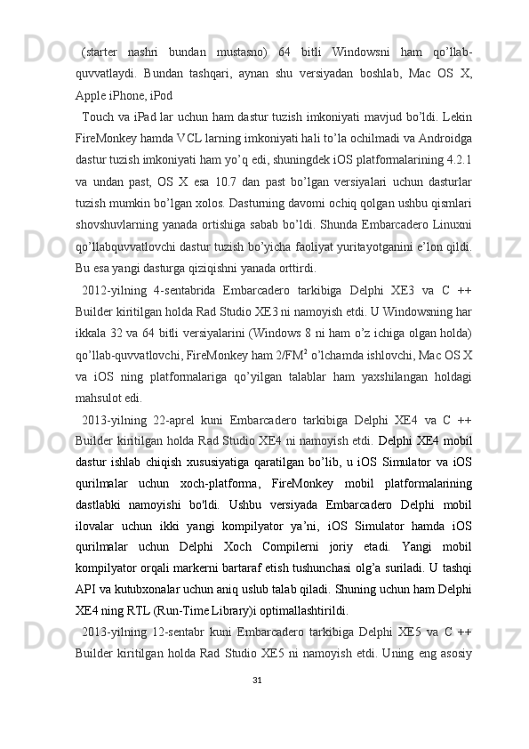 (starter   nashri   bundan   mustasno)   64   bitli   Windowsni   ham   qo’llab-
quvvatlaydi.   Bundan   tashqari,   aynan   shu   versiyadan   boshlab,   Mac   OS   X,
Apple iPhone, iPod 
Touch va iPad lar uchun ham dastur  tuzish imkoniyati mavjud bo’ldi. Lekin
FireMonkey hamda VCL larning imkoniyati hali to’la ochilmadi va Androidga
dastur tuzish imkoniyati ham yo’q edi, shuningdek iOS platformalarining 4.2.1
va   undan   past,   OS   X   esa   10.7   dan   past   bo’lgan   versiyalari   uchun   dasturlar
tuzish mumkin bo’lgan xolos. Dasturning davomi ochiq qolgan ushbu qismlari
shovshuvlarning   yanada   ortishiga   sabab   bo’ldi.   Shunda   Embarcadero   Linuxni
qo’llabquvvatlovchi dastur tuzish bo’yicha faoliyat yuritayotganini e’lon qildi.
Bu esa yangi dasturga qiziqishni yanada orttirdi.  
2012-yilning   4-sentabrida   Embarcadero   tarkibiga   Delphi   XE3   va   C   ++
Builder kiritilgan holda Rad Studio XE3 ni namoyish etdi. U Windowsning har
ikkala 32 va 64 bitli versiyalarini (Windows 8 ni ham o’z ichiga olgan holda)
qo’llab-quvvatlovchi, FireMonkey ham 2/FM 2
 o’lchamda ishlovchi, Mac OS X
va   iOS   ning   platformalariga   qo’yilgan   talablar   ham   yaxshilangan   holdagi
mahsulot edi. 
2013-yilning   22-aprel   kuni   Embarcadero   tarkibiga   Delphi   XE4   va   C   ++
Builder kiritilgan holda Rad Studio XE4 ni namoyish etdi.   Delphi XE4 mobil
dastur   ishlab   chiqish   xususiyatiga   qaratilgan   bo’lib,   u   iOS   Simulator   va   iOS
qurilmalar   uchun   xoch-platforma,   FireMonkey   mobil   platformalarining
dastlabki   namoyishi   bo'ldi.   Ushbu   versiyada   Embarcadero   Delphi   mobil
ilovalar   uchun   ikki   yangi   kompilyator   ya’ni,   iOS   Simulator   hamda   iOS
qurilmalar   uchun   Delphi   Xoch   Compilerni   joriy   etadi.   Yangi   mobil
kompilyator orqali markerni bartaraf etish tushunchasi olg’a suriladi. U tashqi
API va kutubxonalar uchun aniq uslub talab qiladi. Shuning uchun ham Delphi
XE4 ning RTL (Run-Time Library)i optimallashtirildi.  
2013-yilning   12-sentabr   kuni   Embarcadero   tarkibiga   Delphi   XE5   va   C   ++
Builder   kiritilgan   holda   Rad   Studio   XE5   ni   namoyish   etdi.   Uning   eng   asosiy
31  
  
