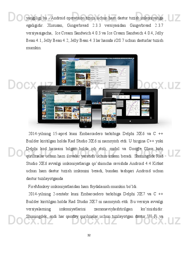 yangiligi bu - Android operatsion tizimi uchun ham dastur tuzish imkoniyatiga
egaligidir.   Xususan,   Gingerbread   2.3.3   versiyasidan   Gingerbread   2.3.7
versiyasigacha,  Ice Cream Sandwich 4.0.3 va Ice Cream Sandwich 4.0.4, Jelly
Bean 4.1, Jelly Bean 4.2, Jelly Bean 4.3 lar hamda iOS 7 uchun dasturlar tuzish
mumkin.  
2014-yilning   15-aprel   kuni   Embarcadero   tarkibiga   Delphi   XE6   va   C   ++
Builder kiritilgan holda Rad Studio XE6 ni namoyish etdi. U birgina C++ yoki
Delphi   kod   bazasini   bilgan   holda   ish   stoli,   mobil   va   Google   Glass   kabi
qurilmalar  uchun  ham   ilovalar   yaratish  uchun imkon  beradi.  Shuningdek Rad
Studio   XE6   avvalgi   imkoniyatlariga   qo’shimcha   ravishda   Android   4.4   Kitkat
uchun   ham   dastur   tuzish   imkonini   beradi,   bundan   tashqari   Android   uchun
dastur tuzilayotganda 
FireMonkey imkoniyatlaridan ham foydalanish mumkin bo’ldi. 
2014-yilning   2-sentabr   kuni   Embarcadero   tarkibiga   Delphi   XE7   va   C   ++
Builder kiritilgan holda Rad Studio XE7 ni namoyish etdi. Bu versiya avvalgi
versiyalarning   imkoniyatlarini   zamonaviylashtirilgan   ko’rinishidir.
Shuningdek,   endi   har   qanday   qurilmalar   uchun   tuzilayotgan   dastur   Wi-Fi   va
32  
  