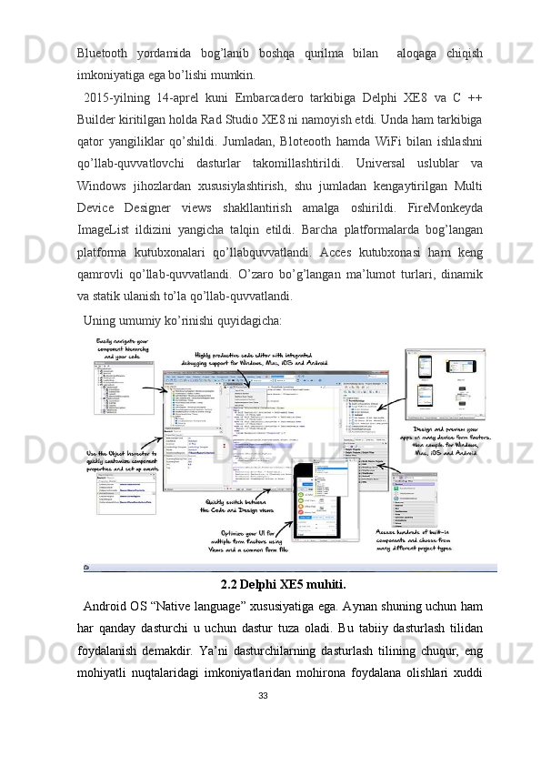 Bluetooth   yordamida   bog’lanib   boshqa   qurilma   bilan     aloqaga   chiqish
imkoniyatiga ega bo’lishi mumkin.   
2015-yilning   14-aprel   kuni   Embarcadero   tarkibiga   Delphi   XE8   va   C   ++
Builder kiritilgan holda Rad Studio XE8 ni namoyish etdi. Unda ham tarkibiga
qator   yangiliklar   qo’shildi.   Jumladan,   Bloteooth   hamda   WiFi   bilan   ishlashni
qo’llab-quvvatlovchi   dasturlar   takomillashtirildi.   Universal   uslublar   va
Windows   jihozlardan   xususiylashtirish,   shu   jumladan   kengaytirilgan   Multi
Device   Designer   views   shakllantirish   amalga   oshirildi.   FireMonkeyda
ImageList   ildizini   yangicha   talqin   etildi.   Barcha   platformalarda   bog’langan
platforma   kutubxonalari   qo’llabquvvatlandi.   Acces   kutubxonasi   ham   keng
qamrovli   qo’llab-quvvatlandi.   O’zaro   bo’g’langan   ma’lumot   turlari,   dinamik
va statik ulanish to’la qo’llab-quvvatlandi. 
Uning umumiy ko’rinishi quyidagicha: 
2.2 Delphi XE5 muhiti. 
Android OS “Native language” xususiyatiga ega. Aynan shuning uchun ham
har   qanday   dasturchi   u   uchun   dastur   tuza   oladi.   Bu   tabiiy   dasturlash   tilidan
foydalanish   demakdir.   Ya’ni   dasturchilarning   dasturlash   tilining   chuqur,   eng
mohiyatli   nuqtalaridagi   imkoniyatlaridan   mohirona   foydalana   olishlari   xuddi
33  
  