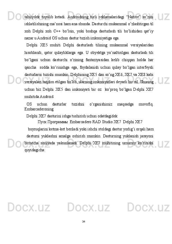 tabiiydek   tuyulib   ketadi.   Androidning   turli   reklamalaridagi   “Native”   so’zini
ishlatilishining ma’nosi ham ana shunda. Dasturchi mukammal o’zlashtirgan til
xoh   Delphi   xoh   C++   bo’lsin,   yoki   boshqa   dasturlash   tili   bo’lishidan   qat’iy
nazar u Android OS uchun dastur tuzish imkoniyatiga ega.  
Delphi   XE5   muhiti   Delphi   dasturlash   tilining   mukammal   versiyalaridan
hisoblanib,   qator   qulayliklarga   ega.   U   obyektga   yo’naltirilgan   dasturlash   tili
bo’lgani   uchun   dasturchi   o’zining   fantaziyasidan   kelib   chiqqan   holda   har
qancha     sodda   ko’rinishga   ega,   foydalanish   uchun   qulay   bo’lgan   interfeysli
dasturlarni tuzishi mumkin. Delphining XE5 dan so’ng XE6, XE7 va XE8 kabi
versiyalari taqdim etilgan bo’lib, ularning imkoniyatlari deyarli bir xil. Shuning
uchun   biz   Delphi   XE5   dan   imkoniyati   bir   oz     ko’proq   bo’lgan   Delphi   XE7
muhitida Android 
OS   uchun   dasturlar   tuzishni   o’rganishimiz   maqsadga   muvofiq.
Embarcaderoning 
Delphi XE7 dasturini ishga tushirish uchun odatdagidek  
Пуск   Программы    Embarcadero RAD Studio XE7   Delphi XE7  
buyruqlarini ketma-ket beriladi yoki ishchi stoldagi dastur yorlig’i orqali ham 
dasturni   yuklashni   amalga   oshirish   mumkin.   Dasturning   yuklanish   jarayoni
birnecha   soniyada   yakunlanadi.   Delphi   XE7   muhitining   umumiy   ko’rinishi
quyidagicha: 
34  
  