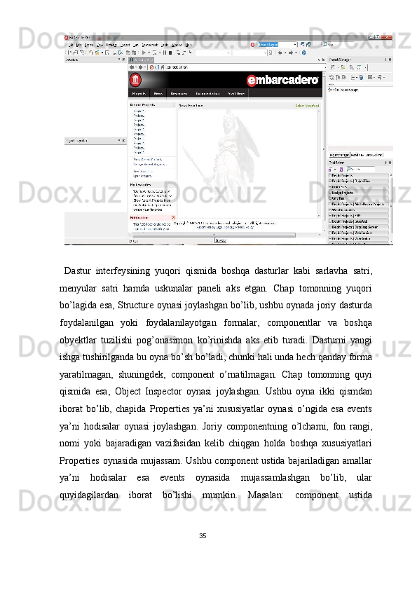  
Dastur   interfeysining   yuqori   qismida   boshqa   dasturlar   kabi   sarlavha   satri,
menyular   satri   hamda   uskunalar   paneli   aks   etgan.   Chap   tomonning   yuqori
bo’lagida esa, Structure oynasi joylashgan bo’lib, ushbu oynada joriy dasturda
foydalanilgan   yoki   foydalanilayotgan   formalar,   componentlar   va   boshqa
obyektlar   tuzilishi   pog’onasimon   ko’rinishda   aks   etib   turadi.   Dasturni   yangi
ishga tushirilganda bu oyna bo’sh bo’ladi, chunki hali unda hech qanday forma
yaratilmagan,   shuningdek,   component   o’rnatilmagan.   Chap   tomonning   quyi
qismida   esa,   Object   Inspector   oynasi   joylashgan.   Ushbu   oyna   ikki   qismdan
iborat   bo’lib,   chapida   Properties   ya’ni   xususiyatlar   oynasi   o’ngida   esa   events
ya’ni   hodisalar   oynasi   joylashgan.   Joriy   componentning   o’lchami,   fon   rangi,
nomi   yoki   bajaradigan   vazifasidan   kelib   chiqgan   holda   boshqa   xususiyatlari
Properties oynasida mujassam. Ushbu component ustida bajariladigan amallar
ya’ni   hodisalar   esa   events   oynasida   mujassamlashgan   bo’lib,   ular
quyidagilardan   iborat   bo’lishi   mumkin.   Masalan:   component   ustida
35  
  
