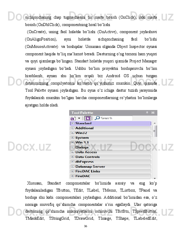 sichqonchaning   chap   tugmachasini   bir   marta   bosish   (OnClick),   ikki   marta
bosish (OnDblClick), componentning hosil bo’lishi 
(OnCreate),   uning   faol   holatda   bo’lishi   (OnActive),   component   joylashuvi
(OnAlignPosition),   ayni   holatda   sichqonchaning   faol   bo’lishi
(OnMouseActivate)     va   boshqalar.   Umuman   olganda   Object   Inspector   oynasi
component haqida to’liq ma’lumot beradi. Dasturning o’ng tomoni ham yuqori
va quyi qismlarga bo’lingan. Standart holatda yuqori qismida Project Manager
oynasi   joylashgan   bo’ladi.   Ushbu   bo’lim   proyektni   boshqaruvchi   bo’lim
hisoblanib,   aynan   shu   bo’lim   orqali   biz   Android   OS   uchun   tuzgan
dsturimizning   compilyatorini   ko’rsatib   qo’yishimiz   mumkin.   Quyi   qismida
Tool   Palette   oynasi   joylashgan.   Bu   oyna   o’z   ichiga   dastur   tuzish   jarayonida
foydalanish   mumkin   bo’lgan   barcha   componentlarning   ro’yhatini   bo’limlarga
ajratgan holda oladi.  
Xususan,   Standart   componentalar   bo’limida   asosiy   va   eng   ko’p
foydalaniladigan   TButton,   TEdit,   TLabel,   TMemo,   TListbox,   TPanel   va
boshqa   shu   kabi   componentalari   joylashgan.   Additional   bo’limidan   esa,   o’z
nomiga   muvofiq   qo’shimcha   componentalar   o’rin   egallaydi.   Ular   qatoriga
dasturning   qo’shimcha   imkoniyatlarini   oshiruvchi   TBitBtn,   TSpeedButton,
TMaskEdit,   TStringGrid,   TDrawGrid,   TImage,   TShape,   TLabeledEdit,
36  
  