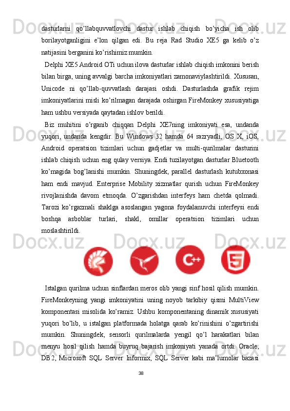 dasturlarni   qo’llabquvvatlovchi   dastur   ishlab   chiqish   bo’yicha   ish   olib
borilayotganligini   e’lon   qilgan   edi.   Bu   reja   Rad   Studio   XE5   ga   kelib   o’z
natijasini berganini ko’rishimiz mumkin.  
Delphi XE5 Android OTi uchun ilova dasturlar ishlab chiqish imkonini berish
bilan birga, uning avvalgi barcha imkoniyatlari zamonaviylashtirildi. Xususan,
Unicode   ni   qo’llab-quvvatlash   darajasi   oshdi.   Dasturlashda   grafik   rejim
imkoniyatlarini  misli  ko’rilmagan darajada oshirgan FireMonkey  xususiyatiga
ham ushbu versiyada qaytadan ishlov berildi.  
Biz   muhitini   o’rganib   chiqqan   Delphi   XE7ning   imkoniyati   esa,   undanda
yuqori,   undanda   kengdir.   Bu   Windows   32   hamda   64   razryadli,   OS   X,   iOS,
Android   operatsion   tizimlari   uchun   gadjetlar   va   multi-qurilmalar   dasturini
ishlab chiqish uchun eng qulay versiya. Endi tuzilayotgan dasturlar Bluetooth
ko’magida   bog’lanishi   mumkin.   Shuningdek,   parallel   dasturlash   kutubxonasi
ham   endi   mavjud.   Enterprise   Mobility   xizmatlar   qurish   uchun   FireMonkey
rivojlanishda   davom   etmoqda.   O’zgarishdan   interfeys   ham   chetda   qolmadi.
Tarozi   ko’rgazmali   shaklga   asoslangan   yagona   foydalanuvchi   interfeysi   endi
boshqa   asboblar   turlari,   shakl,   omillar   operatsion   tizimlari   uchun
moslashtirildi.  
Istalgan qurilma uchun sinflardan meros olib yangi sinf hosil qilish mumkin.
FireMonkeyning   yangi   imkoniyatini   uning   noyob   tarkibiy   qismi   MultiView
komponentasi   misolida   ko’ramiz.   Ushbu   komponentaning   dinamik   xususiyati
yuqori   bo’lib,   u   istalgan   platformada   holatga   qarab   ko’rinishini   o’zgartirishi
mumkin.   Shuningdek,   sensorli   qurilmalarda   yengil   qo’l   harakatlari   bilan
menyu   hosil   qilish   hamda   buyruq   bajarish   imkoniyati   yanada   ortdi.   Oracle,
DB2,   Microsoft   SQL   Server   Informix,   SQL   Server   kabi   ma’lumolar   bazasi
38  
  