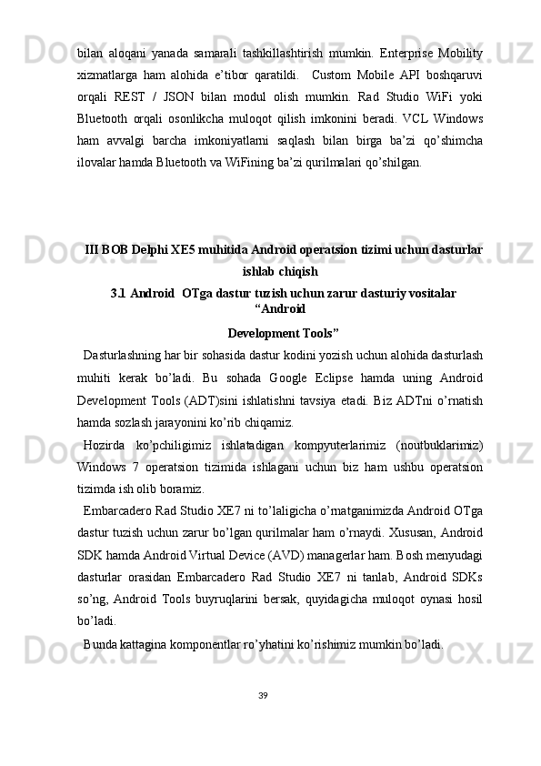 bilan   aloqani   yanada   samarali   tashkillashtirish   mumkin.   Enterprise   Mobility
xizmatlarga   ham   alohida   e’tibor   qaratildi.     Custom   Mobile   API   boshqaruvi
orqali   REST   /   JSON   bilan   modul   olish   mumkin.   Rad   Studio   WiFi   yoki
Bluetooth   orqali   osonlikcha   muloqot   qilish   imkonini   beradi.   VCL   Windows
ham   avvalgi   barcha   imkoniyatlarni   saqlash   bilan   birga   ba’zi   qo’shimcha
ilovalar hamda Bluetooth va WiFining ba’zi qurilmalari qo’shilgan. 
 
 
 
III BOB Delphi XE5 muhitida Android operatsion tizimi uchun dasturlar
ishlab chiqish 
3.1 Android  OTga dastur tuzish uchun zarur dasturiy vositalar
“Android 
Development Tools” 
Dasturlashning har bir sohasida dastur kodini yozish uchun alohida dasturlash
muhiti   kerak   bo’ladi.   Bu   sohada   Google   Eclipse   hamda   uning   Android
Development   Tools   (ADT)sini   ishlatishni   tavsiya   etadi.   Biz   ADTni   o’rnatish
hamda sozlash jarayonini ko’rib chiqamiz.  
Hozirda   ko’pchiligimiz   ishlatadigan   kompyuterlarimiz   (noutbuklarimiz)
Windows   7   operatsion   tizimida   ishlagani   uchun   biz   ham   ushbu   operatsion
tizimda ish olib boramiz. 
Embarcadero Rad Studio XE7 ni to’laligicha o’rnatganimizda Android OTga
dastur tuzish uchun zarur bo’lgan qurilmalar ham o’rnaydi. Xususan, Android
SDK hamda Android Virtual Device (AVD) managerlar ham. Bosh menyudagi
dasturlar   orasidan   Embarcadero   Rad   Studio   XE7   ni   tanlab,   Android   SDKs
so’ng,   Android   Tools   buyruqlarini   bersak,   quyidagicha   muloqot   oynasi   hosil
bo’ladi. 
Bunda kattagina komponentlar ro’yhatini ko’rishimiz mumkin bo’ladi.  
39  
  