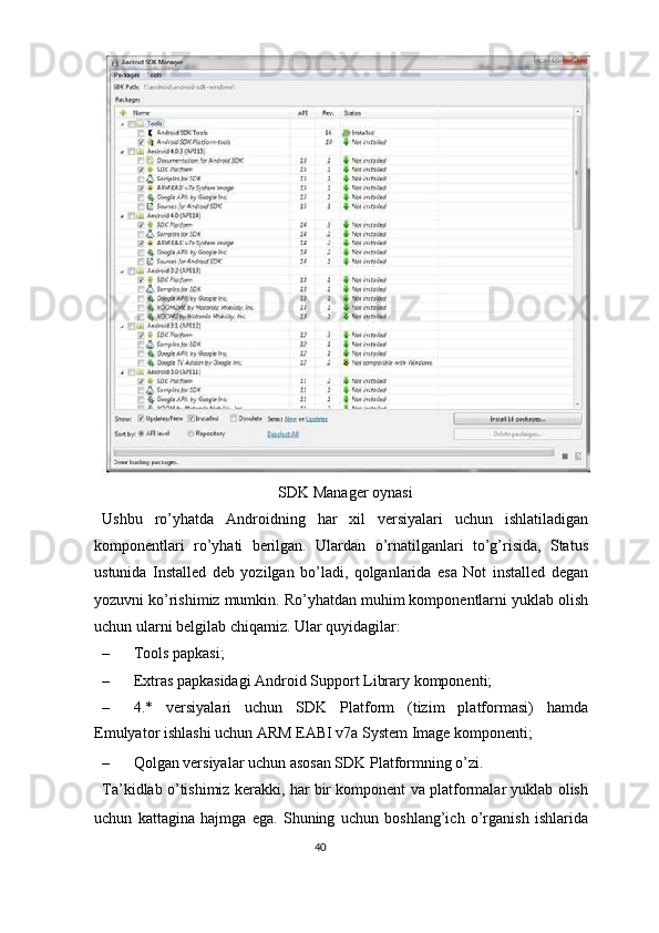 SDK Manager oynasi 
Ushbu   ro’yhatda   Androidning   har   xil   versiyalari   uchun   ishlatiladigan
komponentlari   ro’yhati   berilgan.   Ulardan   o’rnatilganlari   to’g’risida,   Status
ustunida   Installed   deb   yozilgan   bo’ladi,   qolganlarida   esa   Not   installed   degan
yozuvni ko’rishimiz mumkin. Ro’yhatdan muhim komponentlarni yuklab olish
uchun ularni belgilab chiqamiz. Ular quyidagilar: 
– Tools papkasi; 
– Extras papkasidagi Android Support Library komponenti; 
– 4.*   versiyalari   uchun   SDK   Platform   (tizim   platformasi)   hamda
Emulyator ishlashi uchun ARM EABI v7a System Image komponenti; 
– Qolgan versiyalar uchun asosan SDK Platformning o’zi. 
Ta’kidlab o’tishimiz kerakki, har bir komponent va platformalar yuklab olish
uchun   kattagina   hajmga   ega.   Shuning   uchun   boshlang’ich   o’rganish   ishlarida
40  
  