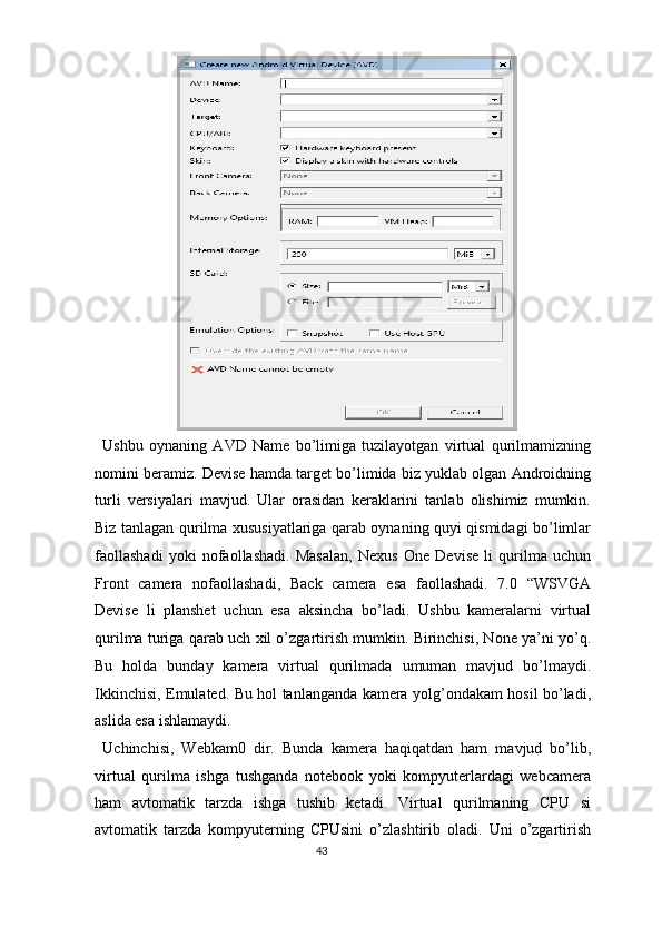  
Ushbu   oynaning   AVD   Name   bo’limiga   tuzilayotgan   virtual   qurilmamizning
nomini beramiz. Devise hamda target bo’limida biz yuklab olgan Androidning
turli   versiyalari   mavjud.   Ular   orasidan   keraklarini   tanlab   olishimiz   mumkin.
Biz tanlagan qurilma xususiyatlariga qarab oynaning quyi qismidagi bo’limlar
faollashadi   yoki   nofaollashadi.   Masalan,   Nexus   One   Devise   li   qurilma   uchun
Front   camera   nofaollashadi,   Back   camera   esa   faollashadi.   7.0   “WSVGA
Devise   li   planshet   uchun   esa   aksincha   bo’ladi.   Ushbu   kameralarni   virtual
qurilma turiga qarab uch xil o’zgartirish mumkin. Birinchisi, None ya’ni yo’q.
Bu   holda   bunday   kamera   virtual   qurilmada   umuman   mavjud   bo’lmaydi.
Ikkinchisi, Emulated. Bu hol tanlanganda kamera yolg’ondakam hosil bo’ladi,
aslida esa ishlamaydi. 
Uchinchisi,   Webkam0   dir.   Bunda   kamera   haqiqatdan   ham   mavjud   bo’lib,
virtual   qurilma   ishga   tushganda   notebook   yoki   kompyuterlardagi   webcamera
ham   avtomatik   tarzda   ishga   tushib   ketadi.   Virtual   qurilmaning   CPU   si
avtomatik   tarzda   kompyuterning   CPUsini   o’zlashtirib   oladi.   Uni   o’zgartirish
43  
  