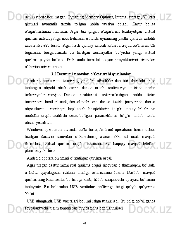 uchun ruxsat berilmagan. Oynaning Memory Options, Internal storage, SD kart
qismlari   avomatik   tarzda   to’lgan   holda   tavsiya   etiladi.   Zarur   bo’lsa
o’zgartirishimiz   mumkin.   Agar   biz   qilgan   o’zgartirish   tuzilayotgan   virtual
qurilma imkoniyatiga mos kelmasa, u holda oynanaing pastki  qismida xatolik
xabari aks etib turadi. Agar hech qanday xatolik xabari  mavjud bo’lmasa, Ok
tugmasini   bosganimizda   biz   kiritgan   xususiyatlar   bo’yicha   yangi   virtual
qurilma   paydo   bo’ladi.   Endi   unda   bemalol   tuzgan   proyektimizni   sinovdan
o’tkazishimiz mumkin. 
3.2 Dasturni sinovdan o’tkazuvchi qurilmalar 
Android  operatsion  tizimining  yana  bir  afzalliklaridan  biri  shundaki, unda
tanlangan     obyekt     strukturasini     dastur     orqali     realizatsiya     qilishda     ancha
imkoniyatlar   mavjud.   Dastur     strukturasi     avtomatlashgan     holda     tizim
tomonidan   hosil qilinadi, dasturlovchi   esa   dastur   tuzish   jarayonida   dastur
obyektlarini     mantiqan   bog`lanish   bosqichlarini   to`g`ri   tanlay   bilishi   va
modullar   orqali   uzatilishi   kerak   bo`lgan     parametrlarni     to`g`ri     tanlab     uzata
olishi  yetarlidir. 
Windows   operatsion   tizimida   bo’la   turib,   Android   operatsion   tizimi   uchun
tuzilgan   dasturni   sinovdan   o’tkazishning   asosan   ikki   xil   usuli   mavjud.
Birinchisi,   virtual   qurilma   orqali.   Ikkinchisi   esa   haqiqiy   mavjud   telefon,
planshet yoki biror 
Android operatsion tizimi o’rnatilgan qurilma orqali.  
Agar tuzgan dasturimizni real qurilma orqali sinovdan o’tkazmoqchi bo’lsak,
u   holda   quyidagicha   ishlarni   amalga   oshirishimiz   lozim.   Dastlab,   mavjud
qurilmaning Parametrlar bo’limiga kirib, Ishlab chiqaruvchi opsiyasi bo’limini
tanlaymiz.   Bu   bo’limdan   USB   vositalari   bo’limiga   belgi   qo’yib   qo’yamiz.
Ya’ni 
USB ulanganda USB vositalari bo’limi ishga tushiriladi. Bu belgi qo’yilganda
foydalanuvchi  tizim tomonidan quyidagicha ogohlantiriladi. 
44  
  