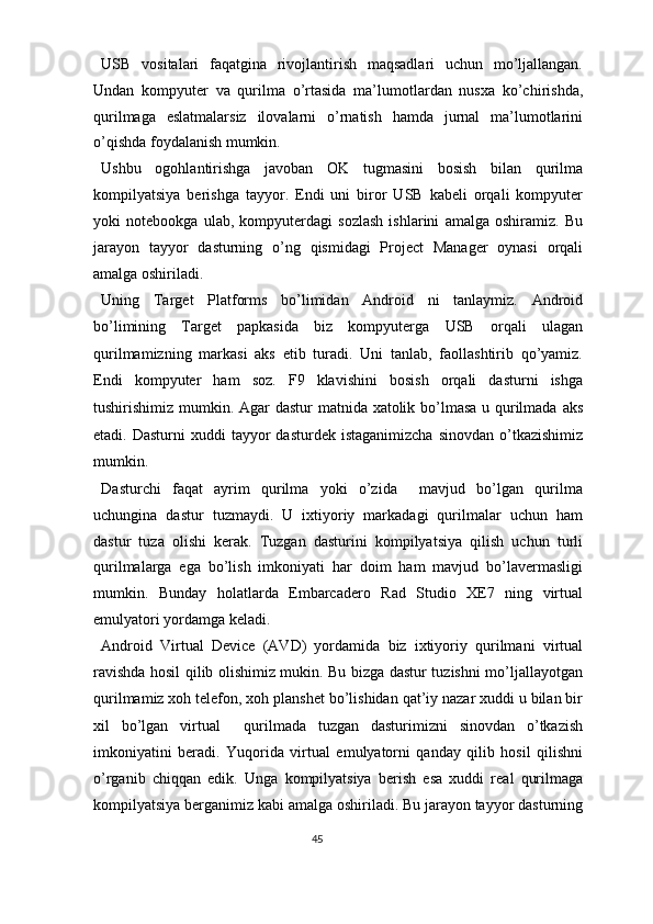 USB   vositalari   faqatgina   rivojlantirish   maqsadlari   uchun   mo’ljallangan.
Undan   kompyuter   va   qurilma   o’rtasida   ma’lumotlardan   nusxa   ko’chirishda,
qurilmaga   eslatmalarsiz   ilovalarni   o’rnatish   hamda   jurnal   ma’lumotlarini
o’qishda foydalanish mumkin. 
Ushbu   ogohlantirishga   javoban   OK   tugmasini   bosish   bilan   qurilma
kompilyatsiya   berishga   tayyor.   Endi   uni   biror   USB   kabeli   orqali   kompyuter
yoki   notebookga   ulab,   kompyuterdagi   sozlash   ishlarini   amalga   oshiramiz.   Bu
jarayon   tayyor   dasturning   o’ng   qismidagi   Project   Manager   oynasi   orqali
amalga oshiriladi. 
Uning   Target   Platforms   bo’limidan   Android   ni   tanlaymiz.   Android
bo’limining   Target   papkasida   biz   kompyuterga   USB   orqali   ulagan
qurilmamizning   markasi   aks   etib   turadi.   Uni   tanlab,   faollashtirib   qo’yamiz.
Endi   kompyuter   ham   soz.   F9   klavishini   bosish   orqali   dasturni   ishga
tushirishimiz mumkin. Agar dastur matnida xatolik bo’lmasa  u qurilmada aks
etadi. Dasturni  xuddi   tayyor   dasturdek  istaganimizcha  sinovdan  o’tkazishimiz
mumkin.  
Dasturchi   faqat   ayrim   qurilma   yoki   o’zida     mavjud   bo’lgan   qurilma
uchungina   dastur   tuzmaydi.   U   ixtiyoriy   markadagi   qurilmalar   uchun   ham
dastur   tuza   olishi   kerak.   Tuzgan   dasturini   kompilyatsiya   qilish   uchun   turli
qurilmalarga   ega   bo’lish   imkoniyati   har   doim   ham   mavjud   bo’lavermasligi
mumkin.   Bunday   holatlarda   Embarcadero   Rad   Studio   XE7   ning   virtual
emulyatori yordamga keladi.  
Android   Virtual   Device   (AVD)   yordamida   biz   ixtiyoriy   qurilmani   virtual
ravishda hosil qilib olishimiz mukin. Bu bizga dastur tuzishni mo’ljallayotgan
qurilmamiz xoh telefon, xoh planshet bo’lishidan qat’iy nazar xuddi u bilan bir
xil   bo’lgan   virtual     qurilmada   tuzgan   dasturimizni   sinovdan   o’tkazish
imkoniyatini   beradi.   Yuqorida   virtual   emulyatorni   qanday   qilib   hosil   qilishni
o’rganib   chiqqan   edik.   Unga   kompilyatsiya   berish   esa   xuddi   real   qurilmaga
kompilyatsiya berganimiz kabi amalga oshiriladi. Bu jarayon tayyor dasturning
45  
  