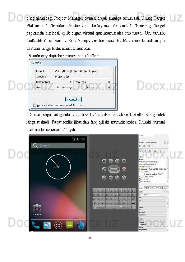 o’ng qismidagi Project Manager oynasi orqali amalga oshiriladi. Uning Target
Platforms   bo’limidan   Android   ni   tanlaymiz.   Android   bo’limining   Target
papkasida biz hosil  qilib olgan virtual qurilmamiz aks  etib turadi. Uni  tanlab,
faollashtirib   qo’yamiz.   Endi   kompyuter   ham   soz.   F9   klavishini   bosish   orqali
dasturni ishga tushirishimiz mumkin.  
Bunda quyidagicha jarayon sodir bo’ladi. 
 
Dastur ishga tushganda dastlab virtual  qurilma xuddi real telefon yongandek
ishga tushadi. Faqat tezlik jihatidan farq qilishi mumkin xolos. Chunki, virtual
qurilma biroz sekin ishlaydi.  
46  
  