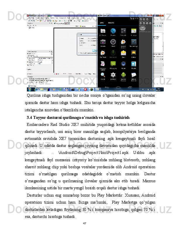 Qurilma  ishga   tushganidan   bir  necha   soniya  o’tganidan  so’ng  uning  ilovalar
qismida   dastur   ham   ishga   tushadi.   Shu   tariqa   dastur   tayyor   holga   kelgunicha
istalgancha sinovdan o’tkazilishi mumkin.  
3.4   Tayyor dasturni qurilmaga o’rnatish va ishga tushirish 
Embarcadero   Rad   Studio   XE7   muhitida   yuqoridagi   ketma-ketliklar   asosida
dastur   tayyorlanib,   uni   aniq   biror   manzilga   saqlab,   kompilyatsiya   berilganda
avtomatik   ravishda   XE7   tomonidan   dasturning   .apk   kengaytmali   fayli   hosil
qilinadi. U odatda dastur saqlangan joyning davomidan quyidagicha manzilda
joylashadi:     ...   \Android\Debug\Project1\bin\Project1.apk.   Ushbu   .apk
kengaytmali   fayl   nusxasini   ixtiyoriy   ko’rinishda   xohlang   bloteooth,   xohlang
shareit xohlang chip yoki boshqa vositalar yordamida olib Android operatsion
tizimi   o’rnatilgan   qurilmaga   odatdagidek   o’rnatish   mumkin.   Dastur
o’rnagandan   so’ng   u   qurilmaning   ilovalar   qismida   aks   etib   turadi.   Maxsus
ikonkasining ustida bir marta yengil bosish orqali dastur ishga tushadi.  
Dasturlar   uchun   eng   ommabop   bozor   bu   Play   Marketdir.   Xususan,   Android
operatsion   tizimi   uchun   ham.   Bizga   ma’lumki,     Play   Marketga   qo’yilgan
dasturlardan  keladigan   foydaning  30   %   i   kompaniya   hisobiga,   qolgan   70  %   i
esa, dasturchi hisobiga tushadi.  
47  
  