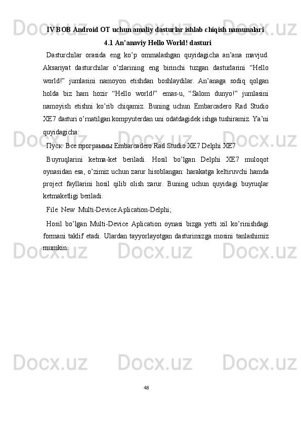 IV BOB Android OT uchun amaliy dasturlar ishlab chiqish namunalari 
4.1 An’anaviy Hello World! dasturi 
Dasturchilar   orasida   eng   ko’p   ommalashgan   quyidagicha   an’ana   mavjud.
Aksariyat   dasturchilar   o’zlarining   eng   birinchi   tuzgan   dasturlarini   “Hello
world!”   jumlasini   namoyon   etishdan   boshlaydilar.   An’anaga   sodiq   qolgan
holda   biz   ham   hozir   “Hello   world!”   emas-u,   “Salom   dunyo!”   jumlasini
namoyish   etishni   ko’rib   chiqamiz.   Buning   uchun   Embarcadero   Rad   Studio
XE7 dasturi o’rnatilgan kompyuterdan uni odatdagidek ishga tushiramiz. Ya’ni
quyidagicha: 
Пуск     Все   программы  Embarcadero Rad Studio XE7  Delphi XE7 
Buyruqlarini   ketma-ket   beriladi.   Hosil   bo’lgan   Delphi   XE7   muloqot
oynasidan esa, o’zimiz uchun zarur hisoblangan:  harakatga keltiruvchi  hamda
project   fayllarini   hosil   qilib   olish   zarur.   Buning   uchun   quyidagi   buyruqlar
ketmaketligi beriladi. 
File   New   Multi-Device Aplication-Delphi; 
Hosil   bo’lgan   Multi-Device   Aplication   oynasi   bizga   yetti   xil   ko’rinishdagi
formani   taklif   etadi.   Ulardan   tayyorlayotgan   dasturimizga   mosini   tanlashimiz
mumkin.  
48  
  