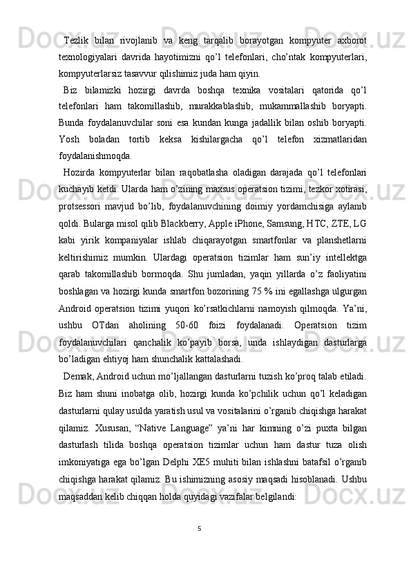 Tezlik   bilan   rivojlanib   va   keng   tarqalib   borayotgan   kompyuter   axborot
texnologiyalari   davrida   hayotimizni   qo’l   telefonlari,   cho’ntak   kompyuterlari,
kompyuterlarsiz tasavvur qilishimiz juda ham qiyin.  
Biz   bilamizki   hozirgi   davrda   boshqa   texnika   vositalari   qatorida   qo’l
telefonlari   ham   takomillashib,   murakkablashib,   mukammallashib   boryapti.
Bunda   foydalanuvchilar   soni   esa   kundan   kunga   jadallik   bilan   oshib   boryapti.
Yosh   boladan   tortib   keksa   kishilargacha   qo’l   telefon   xizmatlaridan
foydalanishmoqda. 
Hozirda   kompyuterlar   bilan   raqobatlasha   oladigan   darajada   qo’l   telefonlari
kuchayib ketdi. Ularda ham o’zining maxsus operatsion tizimi, tezkor xotirasi,
protsessori   mavjud   bo’lib,   foydalanuvchining   doimiy   yordamchisiga   aylanib
qoldi. Bularga misol qilib Blackberry, Apple iPhone, Samsung, HTC, ZTE, LG
kabi   yirik   kompaniyalar   ishlab   chiqarayotgan   smartfonlar   va   planshetlarni
keltirishimiz   mumkin.   Ulardagi   operatsion   tizimlar   ham   sun’iy   intellektga
qarab   takomillashib   bormoqda.   Shu   jumladan,   yaqin   yillarda   o’z   faoliyatini
boshlagan va hozirgi kunda smartfon bozorining 75 % ini egallashga ulgurgan
Android   operatsion   tizimi   yuqori   ko’rsatkichlarni   namoyish   qilmoqda.   Ya’ni,
ushbu   OTdan   aholining   50-60   foizi   foydalanadi.   Operatsion   tizim
foydalanuvchilari   qanchalik   ko’payib   borsa,   unda   ishlaydigan   dasturlarga
bo’ladigan ehtiyoj ham shunchalik kattalashadi. 
Demak, Android uchun mo’ljallangan dasturlarni tuzish ko’proq talab etiladi.
Biz   ham   shuni   inobatga   olib,   hozirgi   kunda   ko’pchilik   uchun   qo’l   keladigan
dasturlarni qulay usulda yaratish usul va vositalarini o’rganib chiqishga harakat
qilamiz.   Xususan,   “Native   Language”   ya’ni   har   kimning   o’zi   puxta   bilgan
dasturlash   tilida   boshqa   operatsion   tizimlar   uchun   ham   dastur   tuza   olish
imkoniyatiga ega bo’lgan Delphi  XE5 muhiti bilan ishlashni  batafsil  o’rganib
chiqishga harakat qilamiz. Bu ishimizning asosiy maqsadi hisoblanadi. Ushbu
maqsaddan kelib chiqqan holda quyidagi vazifalar belgilandi: 
5  
  