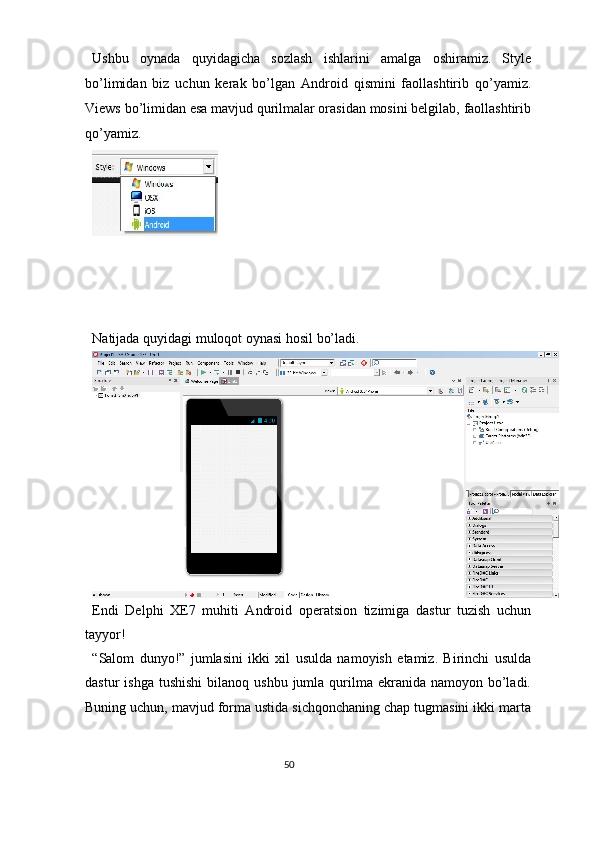 Ushbu   oynada   quyidagicha   sozlash   ishlarini   amalga   oshiramiz.   Style
bo’limidan   biz   uchun   kerak   bo’lgan   Android   qismini   faollashtirib   qo’yamiz.
Views bo’limidan esa mavjud qurilmalar orasidan mosini belgilab, faollashtirib
qo’yamiz. 
 
 
 
 
 
Natijada quyidagi muloqot oynasi hosil bo’ladi. 
Endi   Delphi   XE7   muhiti   Android   operatsion   tizimiga   dastur   tuzish   uchun
tayyor!  
“Salom   dunyo!”   jumlasini   ikki   xil   usulda   namoyish   etamiz.   Birinchi   usulda
dastur  ishga   tushishi   bilanoq ushbu  jumla  qurilma  ekranida  namoyon  bo’ladi.
Buning uchun, mavjud forma ustida sichqonchaning chap tugmasini ikki marta
50  
  