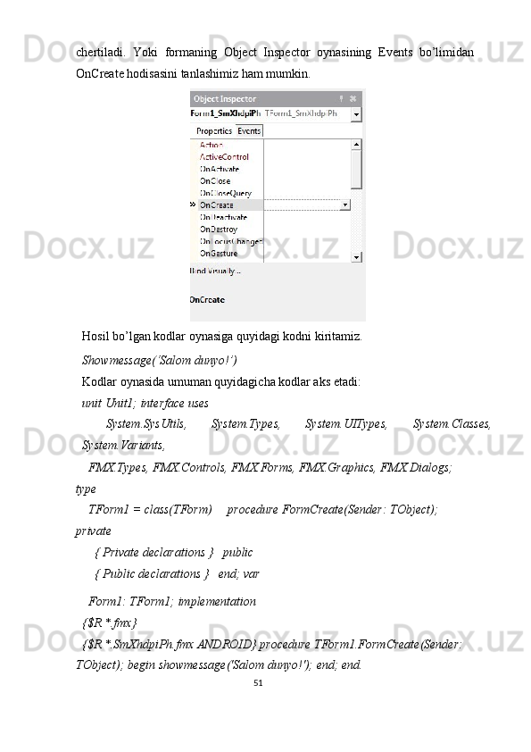 chertiladi.   Yoki   formaning   Object   Inspector   oynasining   Events   bo’limidan
OnCreate hodisasini tanlashimiz ham mumkin.  
 
Hosil bo’lgan kodlar oynasiga quyidagi kodni kiritamiz. 
Showmessage(‘Salom dunyo!’) 
Kodlar oynasida umuman quyidagicha kodlar aks etadi: 
unit Unit1; interface uses 
  System.SysUtils,  System.Types,  System.UITypes,  System.Classes,
System.Variants, 
  FMX.Types, FMX.Controls, FMX.Forms, FMX.Graphics, FMX.Dialogs; 
type 
  TForm1 = class(TForm)     procedure FormCreate(Sender: TObject);   
private 
    { Private declarations }   public 
    { Public declarations }   end; var 
  Form1: TForm1; implementation 
{$R *.fmx} 
{$R *.SmXhdpiPh.fmx ANDROID} procedure TForm1.FormCreate(Sender: 
TObject); begin showmessage('Salom dunyo!'); end; end. 
51  
  