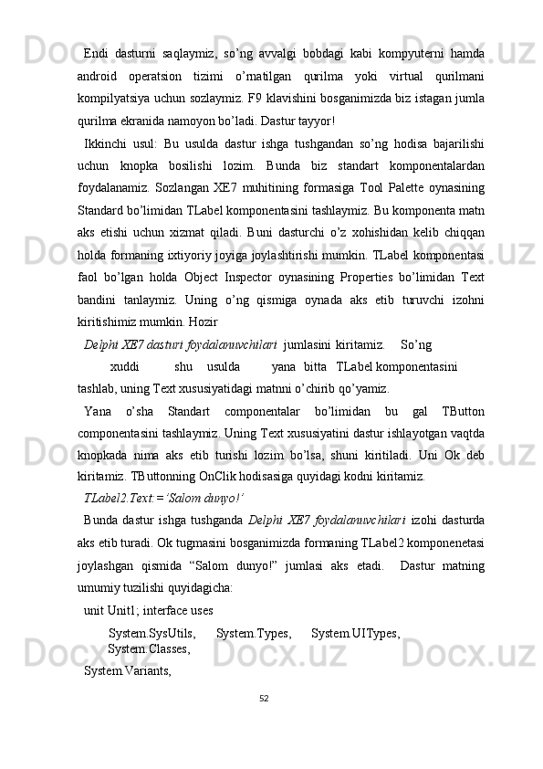 Endi   dasturni   saqlaymiz,   so’ng   avvalgi   bobdagi   kabi   kompyuterni   hamda
android   operatsion   tizimi   o’rnatilgan   qurilma   yoki   virtual   qurilmani
kompilyatsiya uchun sozlaymiz. F9 klavishini bosganimizda biz istagan jumla
qurilma ekranida namoyon bo’ladi. Dastur tayyor! 
Ikkinchi   usul:   Bu   usulda   dastur   ishga   tushgandan   so’ng   hodisa   bajarilishi
uchun   knopka   bosilishi   lozim.   Bunda   biz   standart   komponentalardan
foydalanamiz.   Sozlangan   XE7   muhitining   formasiga   Tool   Palette   oynasining
Standard bo’limidan TLabel komponentasini tashlaymiz. Bu komponenta matn
aks   etishi   uchun   xizmat   qiladi.   Buni   dasturchi   o’z   xohishidan   kelib   chiqqan
holda formaning ixtiyoriy joyiga joylashtirishi mumkin. TLabel komponentasi
faol   bo’lgan   holda   Object   Inspector   oynasining   Properties   bo’limidan   Text
bandini   tanlaymiz.   Uning   o’ng   qismiga   oynada   aks   etib   turuvchi   izohni
kiritishimiz mumkin. Hozir  
Delphi XE7 dasturi foydalanuvchilari   jumlasini  kiritamiz.  So’ng 
xuddi  shu  usulda  yana  bitta  TLabel komponentasini 
tashlab, uning Text xususiyatidagi matnni o’chirib qo’yamiz. 
Yana   o’sha   Standart   componentalar   bo’limidan   bu   gal   TButton
componentasini tashlaymiz. Uning Text xususiyatini dastur ishlayotgan vaqtda
knopkada   nima   aks   etib   turishi   lozim   bo’lsa,   shuni   kiritiladi.   Uni   Ok   deb
kiritamiz. TButtonning OnClik hodisasiga quyidagi kodni kiritamiz. 
TLabel2.Text:=’Salom dunyo!’ 
Bunda   dastur   ishga   tushganda   Delphi   XE7   foydalanuvchilari   izohi   dasturda
aks etib turadi. Ok tugmasini bosganimizda formaning TLabel2 komponenetasi
joylashgan   qismida   “Salom   dunyo!”   jumlasi   aks   etadi.     Dastur   matning
umumiy tuzilishi quyidagicha: 
unit Unit1; interface uses 
  System.SysUtils,  System.Types,  System.UITypes, 
System.Classes, 
System.Variants, 
52  
  