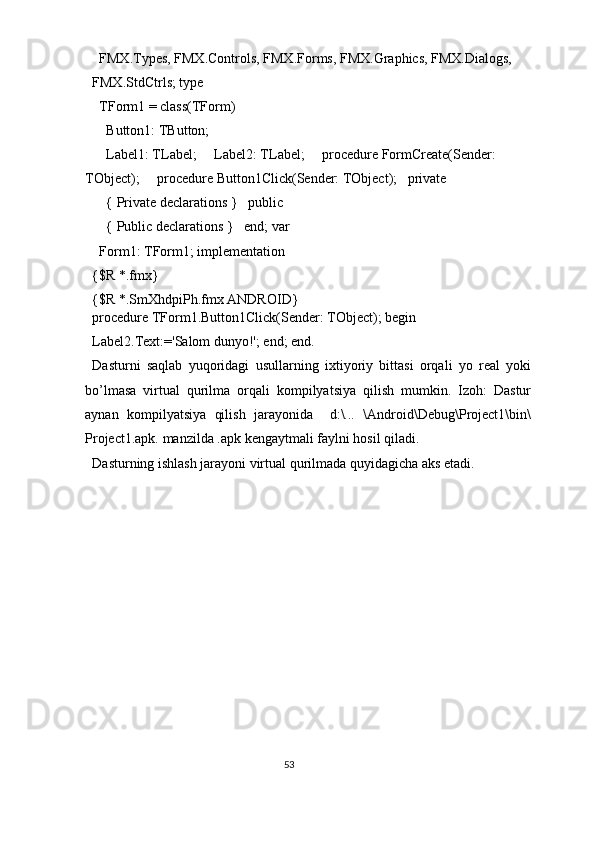  FMX.Types, FMX.Controls, FMX.Forms, FMX.Graphics, FMX.Dialogs, 
FMX.StdCtrls; type 
  TForm1 = class(TForm) 
    Button1: TButton; 
    Label1: TLabel;     Label2: TLabel;     procedure FormCreate(Sender: 
TObject);     procedure Button1Click(Sender: TObject);   private 
    { Private declarations }   public 
    { Public declarations }   end; var 
  Form1: TForm1; implementation 
{$R *.fmx} 
{$R *.SmXhdpiPh.fmx ANDROID} 
procedure TForm1.Button1Click(Sender: TObject); begin 
Label2.Text:='Salom dunyo!'; end; end. 
Dasturni   saqlab   yuqoridagi   usullarning   ixtiyoriy   bittasi   orqali   yo   real   yoki
bo’lmasa   virtual   qurilma   orqali   kompilyatsiya   qilish   mumkin.   Izoh:   Dastur
aynan   kompilyatsiya   qilish   jarayonida     d:\...   \Android\Debug\Project1\bin\
Project1.apk. manzilda .apk kengaytmali faylni hosil qiladi.  
Dasturning ishlash jarayoni virtual qurilmada quyidagicha aks etadi. 
53  
  