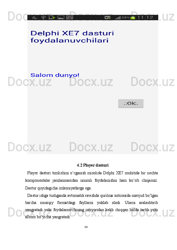  
4.2 Player dasturi 
Player dasturi tuzilishini  o’rganish misolida Delphi XE7 muhitida bir nechta
komponentalar   jamlanmasidan   unumli   foydalanishni   ham   ko’rib   chiqamiz.
Dastur quyidagicha imkoniyatlarga ega: 
Dastur ishga tushganda avtomatik ravishda qurilma xotirasida mavjud bo’lgan
barcha   musiqiy   formatdagi   fayllarni   yuklab   oladi.   Ularni   aralashtirib
yangratadi yoki foydalanuvchining ixtiyoridan kelib chiqqan holda tartib yoki
albom bo’yicha yangratadi. 
54  
  