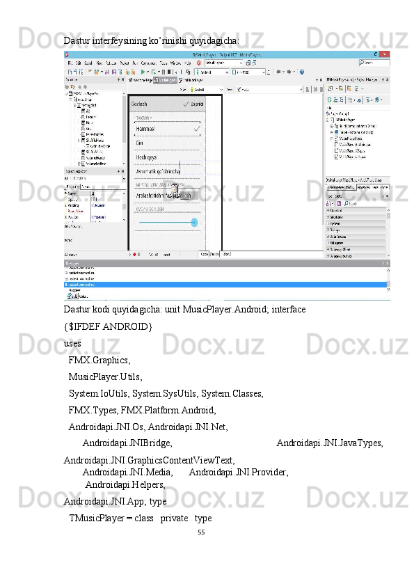 Dastur interfeysining ko’rinishi quyidagicha: 
Dastur kodi quyidagicha: unit MusicPlayer.Android; interface 
{$IFDEF ANDROID} 
uses 
  FMX.Graphics, 
  MusicPlayer.Utils, 
  System.IoUtils, System.SysUtils, System.Classes, 
  FMX.Types, FMX.Platform.Android, 
  Androidapi.JNI.Os, Androidapi.JNI.Net, 
  Androidapi.JNIBridge,  Androidapi.JNI.JavaTypes, 
Androidapi.JNI.GraphicsContentViewText, 
  Androidapi.JNI.Media,  Androidapi.JNI.Provider, 
Androidapi.Helpers, 
Androidapi.JNI.App; type 
  TMusicPlayer = class   private   type 
55  
  