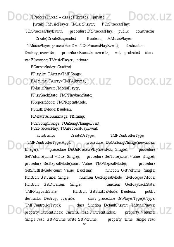     TProcessThread = class (TThread)     private 
      [weak] FMusicPlayer: TMusicPlayer;       FOnProcessPlay: 
TOnProcessPlayEvent;       procedure DoProcessPlay;     public       constructor 
Create(CreateSuspended:  Boolean;  AMusicPlayer: 
TMusicPlayer; processHandler: TOnProcessPlayEvent);       destructor 
Destroy; override;       procedure Execute; override;     end;   protected     class 
var FInstance: TMusicPlayer;   private 
    FCurrentIndex: Cardinal; 
    FPlaylist: TArray<TMPSong>; 
    FAlbums: TArray<TMPAlbum>; 
    FMusicPlayer: JMediaPlayer; 
    FPlayBackState: TMPPlaybackState; 
    FRepeatMode: TMPRepeatMode; 
    FShuffleMode: Boolean; 
    FDefaultAlbumImage: TBitmap; 
    FOnSongChange: TOnSongChangeEvent; 
    FOnProcessPlay: TOnProcessPlayEvent; 
    constructor  Create(AType:  TMPControllerType 
TMPControllerType.App);           procedure   DoOnSongChange(newIndex:
Integer);           procedure   DoOnProcessPlay(newPos:   Single);           procedure
SetVolume(const  Value:  Single);         procedure SetTime(const  Value:  Single);
procedure   SetRepeatMode(const   Value:   TMPRepeatMode);           procedure
SetShuffleMode(const   Value:   Boolean);           function   GetVolume:   Single;
function   GetTime:   Single;           function   GetRepeatMode:   TMPRepeatMode;
function   GetDuration:   Single;           function   GetPlaybackState:
TMPPlaybackState;           function   GetShuffleMode:   Boolean;       public
destructor   Destroy;   override;           class   procedure   SetPlayerType(AType:
TMPControllerType);           class   function   DefaultPlayer:   TMusicPlayer;
property   CurrentIndex:   Cardinal   read   FCurrentIndex;           property   Volume:
Single   read   GetVolume   write   SetVolume;           property   Time:   Single   read
56  
  