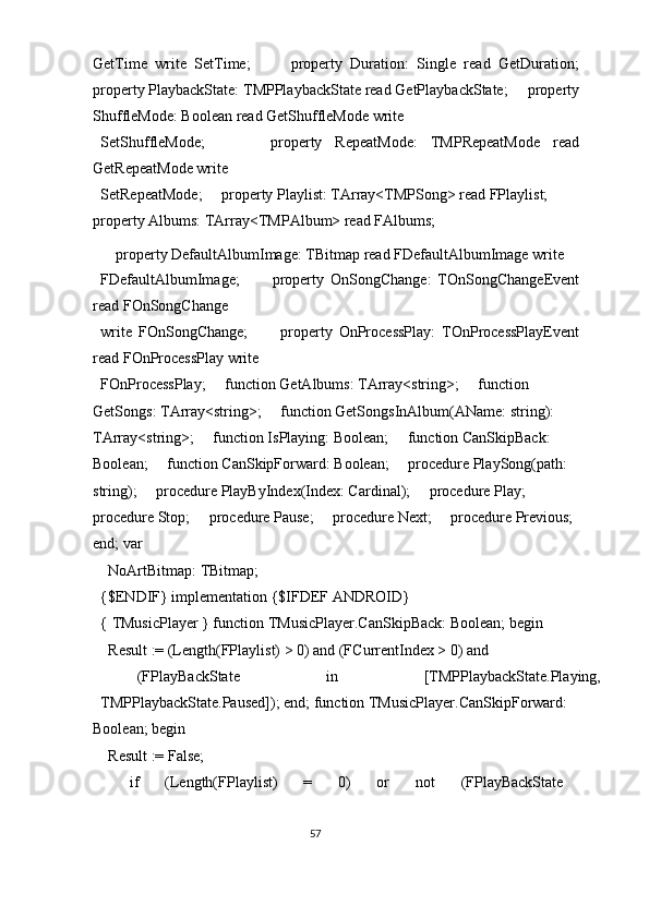 GetTime   write   SetTime;           property   Duration:   Single   read   GetDuration;
property PlaybackState: TMPPlaybackState read GetPlaybackState;     property
ShuffleMode: Boolean read GetShuffleMode write 
SetShuffleMode;           property   RepeatMode:   TMPRepeatMode   read
GetRepeatMode write 
SetRepeatMode;     property Playlist: TArray<TMPSong> read FPlaylist;     
property Albums: TArray<TMPAlbum> read FAlbums; 
    property DefaultAlbumImage: TBitmap read FDefaultAlbumImage write 
FDefaultAlbumImage;           property   OnSongChange:   TOnSongChangeEvent
read FOnSongChange 
write   FOnSongChange;           property   OnProcessPlay:   TOnProcessPlayEvent
read FOnProcessPlay write 
FOnProcessPlay;     function GetAlbums: TArray<string>;     function 
GetSongs: TArray<string>;     function GetSongsInAlbum(AName: string): 
TArray<string>;     function IsPlaying: Boolean;     function CanSkipBack: 
Boolean;     function CanSkipForward: Boolean;     procedure PlaySong(path: 
string);     procedure PlayByIndex(Index: Cardinal);     procedure Play;     
procedure Stop;     procedure Pause;     procedure Next;     procedure Previous; 
end; var 
  NoArtBitmap: TBitmap; 
{$ENDIF} implementation {$IFDEF ANDROID} 
{ TMusicPlayer } function TMusicPlayer.CanSkipBack: Boolean; begin 
  Result := (Length(FPlaylist) > 0) and (FCurrentIndex > 0) and 
    (FPlayBackState  in  [TMPPlaybackState.Playing, 
TMPPlaybackState.Paused]); end; function TMusicPlayer.CanSkipForward: 
Boolean; begin 
  Result := False; 
  if  (Length(FPlaylist)  =  0)  or  not  (FPlayBackState 
57  
  