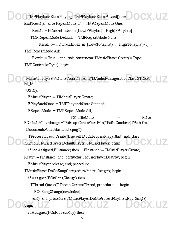 [TMPPlaybackState.Playing, TMPPlaybackState.Paused]) then     
Exit(Result);   case RepeatMode of     TMPRepeatMode.One: 
      Result := FCurrentIndex in [Low(FPlaylist) .. High(FPlaylist)] ; 
    TMPRepeatMode.Default,     TMPRepeatMode.None: 
            Result   :=   FCurrentIndex   in   [Low(FPlaylist)   ..   High(FPlaylist)-1]   ;
TMPRepeatMode.All: 
      Result := True;   end; end; constructor TMusicPlayer.Create(AType: 
TMPControllerType); begin 
  
MainActivity.setVolumeControlStream(TJAudioManager.JavaClass.STREA
M_M
USIC); 
  FMusicPlayer := TJMediaPlayer.Create; 
  FPlayBackState := TMPPlaybackState.Stopped; 
  FRepeatMode := TMPRepeatMode.All; 
    FShuffleMode   :=   False;
FDefaultAlbumImage:=TBitmap.CreateFromFile(TPath.Combine(TPath.Get
DocumentsPath,'MusicNote.png')); 
  TProcessThread.Create(True,self,DoOnProcessPlay).Start; end; class 
function TMusicPlayer.DefaultPlayer: TMusicPlayer; begin 
  if not Assigned(FInstance) then     FInstance := TMusicPlayer.Create;   
Result := FInstance; end; destructor TMusicPlayer.Destroy; begin 
  FMusicPlayer.release; end; procedure 
TMusicPlayer.DoOnSongChange(newIndex: Integer); begin 
  if Assigned(FOnSongChange) then 
    TThread.Queue(TThread.CurrentThread, procedure       begin 
        FOnSongChange(newIndex); 
      end); end; procedure TMusicPlayer.DoOnProcessPlay(newPos: Single); 
begin 
  if Assigned(FOnProcessPlay) then 
58  
  