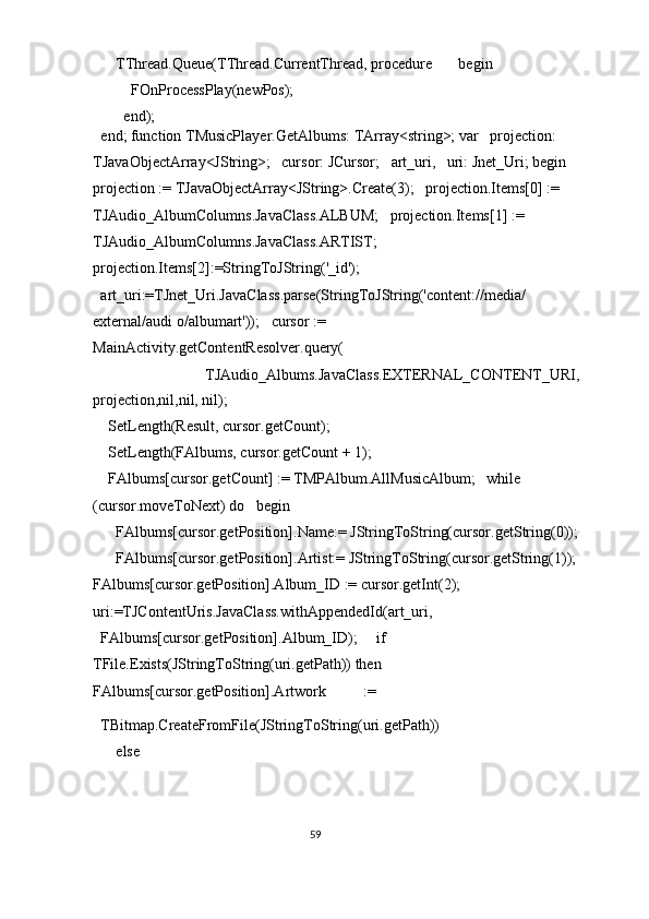     TThread.Queue(TThread.CurrentThread, procedure       begin 
        FOnProcessPlay(newPos); 
      end); 
end; function TMusicPlayer.GetAlbums: TArray<string>; var   projection: 
TJavaObjectArray<JString>;   cursor: JCursor;   art_uri,   uri: Jnet_Uri; begin   
projection := TJavaObjectArray<JString>.Create(3);   projection.Items[0] := 
TJAudio_AlbumColumns.JavaClass.ALBUM;   projection.Items[1] := 
TJAudio_AlbumColumns.JavaClass.ARTIST;   
projection.Items[2]:=StringToJString('_id'); 
art_uri:=TJnet_Uri.JavaClass.parse(StringToJString('content://media/
external/audi o/albumart'));   cursor := 
MainActivity.getContentResolver.query( 
        TJAudio_Albums.JavaClass.EXTERNAL_CONTENT_URI,
projection,nil,nil, nil); 
  SetLength(Result, cursor.getCount); 
  SetLength(FAlbums, cursor.getCount + 1); 
  FAlbums[cursor.getCount] := TMPAlbum.AllMusicAlbum;   while 
(cursor.moveToNext) do   begin 
    FAlbums[cursor.getPosition].Name:= JStringToString(cursor.getString(0));
    FAlbums[cursor.getPosition].Artist:= JStringToString(cursor.getString(1));
FAlbums[cursor.getPosition].Album_ID := cursor.getInt(2);     
uri:=TJContentUris.JavaClass.withAppendedId(art_uri, 
FAlbums[cursor.getPosition].Album_ID);     if 
TFile.Exists(JStringToString(uri.getPath)) then       
FAlbums[cursor.getPosition].Artwork  := 
TBitmap.CreateFromFile(JStringToString(uri.getPath)) 
    else 
59  
  