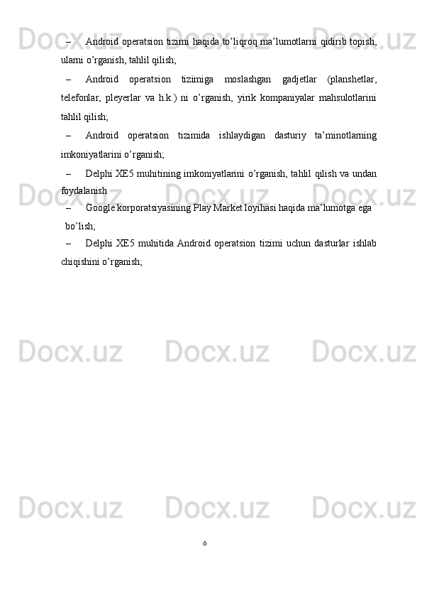 – Android operatsion tizimi haqida to’liqroq ma’lumotlarni qidirib topish,
ularni o’rganish, tahlil qilish; 
– Android   operatsion   tizimiga   moslashgan   gadjetlar   (planshetlar,
telefonlar,   pleyerlar   va   h.k.)   ni   o’rganish,   yirik   kompaniyalar   mahsulotlarini
tahlil qilish; 
– Android   operatsion   tizimida   ishlaydigan   dasturiy   ta’minotlarning
imkoniyatlarini o’rganish; 
– Delphi XE5 muhitining imkoniyatlarini o’rganish, tahlil qilish va undan
foydalanish 
– Google korporatsiyasining Play Market loyihasi haqida ma’lumotga ega 
bo’lish; 
– Delphi   XE5   muhitida   Android   operatsion   tizimi   uchun   dasturlar   ishlab
chiqishini o’rganish; 
 
 
6  
  