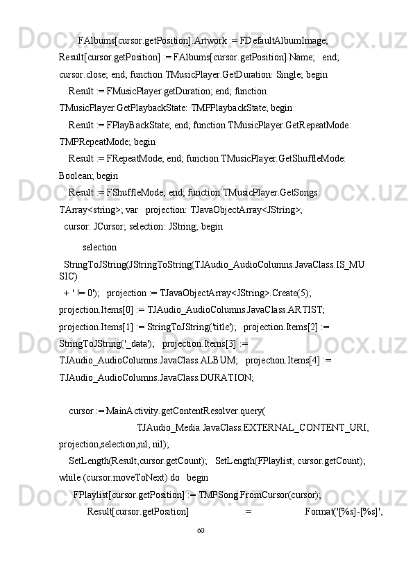       FAlbums[cursor.getPosition].Artwork := FDefaultAlbumImage;     
Result[cursor.getPosition] := FAlbums[cursor.getPosition].Name;   end;   
cursor.close; end; function TMusicPlayer.GetDuration: Single; begin 
  Result := FMusicPlayer.getDuration; end; function 
TMusicPlayer.GetPlaybackState: TMPPlaybackState; begin 
  Result := FPlayBackState; end; function TMusicPlayer.GetRepeatMode: 
TMPRepeatMode; begin 
  Result := FRepeatMode; end; function TMusicPlayer.GetShuffleMode: 
Boolean; begin 
  Result := FShuffleMode; end; function TMusicPlayer.GetSongs: 
TArray<string>; var   projection: TJavaObjectArray<JString>; 
cursor: JCursor; selection: JString; begin 
  selection 
StringToJString(JStringToString(TJAudio_AudioColumns.JavaClass.IS_MU
SIC) 
+ ' != 0');   projection := TJavaObjectArray<JString>.Create(5);   
projection.Items[0] := TJAudio_AudioColumns.JavaClass.ARTIST;   
projection.Items[1] := StringToJString('title');   projection.Items[2] := 
StringToJString('_data');   projection.Items[3] := 
TJAudio_AudioColumns.JavaClass.ALBUM;   projection.Items[4] := 
TJAudio_AudioColumns.JavaClass.DURATION; 
 
  cursor := MainActivity.getContentResolver.query( 
        TJAudio_Media.JavaClass.EXTERNAL_CONTENT_URI,
projection,selection,nil, nil); 
  SetLength(Result,cursor.getCount);   SetLength(FPlaylist, cursor.getCount); 
while (cursor.moveToNext) do   begin 
    FPlaylist[cursor.getPosition] := TMPSong.FromCursor(cursor); 
    Result[cursor.getPosition]  :=  Format('[%s]-[%s]', 
60  
  