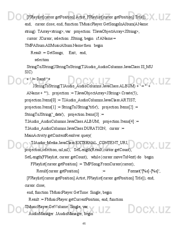 [FPlaylist[cursor.getPosition].Artist, FPlaylist[cursor.getPosition].Title]);   
end;   cursor.close; end; function TMusicPlayer.GetSongsInAlbum(AName: 
string): TArray<string>; var   projection: TJavaObjectArray<JString>; 
cursor: JCursor; selection: JString; begin   if AName = 
TMPAlbum.AllMusicAlbum.Name then   begin 
    Result := GetSongs;     Exit;   end; 
  selection 
StringToJString(JStringToString(TJAudio_AudioColumns.JavaClass.IS_MU
SIC) 
+ ' != 0 and ' + 
      JStringToString(TJAudio_AudioColumns.JavaClass.ALBUM) + ' = "' + 
AName + '"');   projection := TJavaObjectArray<JString>.Create(5);   
projection.Items[0] := TJAudio_AudioColumns.JavaClass.ARTIST;   
projection.Items[1] := StringToJString('title');   projection.Items[2] := 
StringToJString('_data');   projection.Items[3] := 
TJAudio_AudioColumns.JavaClass.ALBUM;   projection.Items[4] := 
TJAudio_AudioColumns.JavaClass.DURATION;   cursor := 
MainActivity.getContentResolver.query( 
    TJAudio_Media.JavaClass.EXTERNAL_CONTENT_URI,            
projection,selection, nil,nil);   SetLength(Result,cursor.getCount);   
SetLength(FPlaylist, cursor.getCount);   while (cursor.moveToNext) do   begin
    FPlaylist[cursor.getPosition] := TMPSong.FromCursor(cursor); 
    Result[cursor.getPosition]  :=  Format('[%s]-[%s]', 
[FPlaylist[cursor.getPosition].Artist, FPlaylist[cursor.getPosition].Title]); end;
cursor.close; 
end; function TMusicPlayer.GetTime: Single; begin 
  Result := FMusicPlayer.getCurrentPosition; end; function 
TMusicPlayer.GetVolume: Single; var 
  AudioManager: JAudioManager; begin 
61  
  