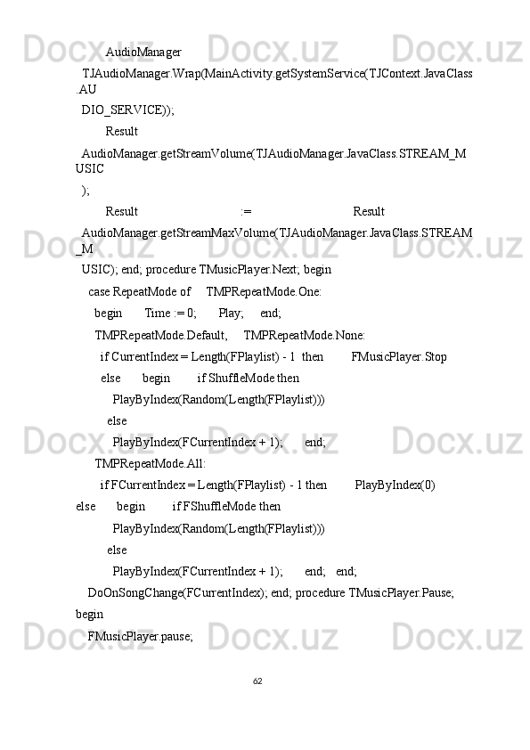   AudioManager 
TJAudioManager.Wrap(MainActivity.getSystemService(TJContext.JavaClass
.AU
DIO_SERVICE)); 
  Result 
AudioManager.getStreamVolume(TJAudioManager.JavaClass.STREAM_M
USIC
); 
  Result  :=  Result 
AudioManager.getStreamMaxVolume(TJAudioManager.JavaClass.STREAM
_M
USIC); end; procedure TMusicPlayer.Next; begin 
  case RepeatMode of     TMPRepeatMode.One: 
    begin       Time := 0;       Play;     end; 
    TMPRepeatMode.Default,     TMPRepeatMode.None: 
      if CurrentIndex = Length(FPlaylist) - 1  then         FMusicPlayer.Stop 
      else       begin         if ShuffleMode then 
          PlayByIndex(Random(Length(FPlaylist))) 
        else 
          PlayByIndex(FCurrentIndex + 1);       end; 
    TMPRepeatMode.All: 
      if FCurrentIndex = Length(FPlaylist) - 1 then         PlayByIndex(0)       
else       begin         if FShuffleMode then 
          PlayByIndex(Random(Length(FPlaylist))) 
        else 
          PlayByIndex(FCurrentIndex + 1);       end;   end; 
  DoOnSongChange(FCurrentIndex); end; procedure TMusicPlayer.Pause; 
begin 
  FMusicPlayer.pause; 
62  
  