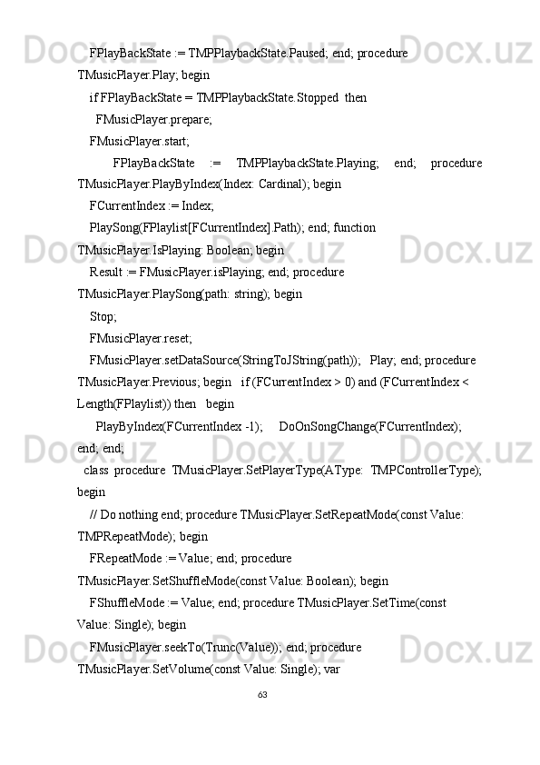   FPlayBackState := TMPPlaybackState.Paused; end; procedure 
TMusicPlayer.Play; begin 
  if FPlayBackState = TMPPlaybackState.Stopped  then 
    FMusicPlayer.prepare; 
  FMusicPlayer.start; 
    FPlayBackState   :=   TMPPlaybackState.Playing;   end;   procedure
TMusicPlayer.PlayByIndex(Index: Cardinal); begin 
  FCurrentIndex := Index; 
  PlaySong(FPlaylist[FCurrentIndex].Path); end; function 
TMusicPlayer.IsPlaying: Boolean; begin 
  Result := FMusicPlayer.isPlaying; end; procedure 
TMusicPlayer.PlaySong(path: string); begin 
  Stop; 
  FMusicPlayer.reset; 
  FMusicPlayer.setDataSource(StringToJString(path));   Play; end; procedure 
TMusicPlayer.Previous; begin   if (FCurrentIndex > 0) and (FCurrentIndex < 
Length(FPlaylist)) then   begin 
    PlayByIndex(FCurrentIndex -1);     DoOnSongChange(FCurrentIndex);   
end; end; 
class   procedure   TMusicPlayer.SetPlayerType(AType:   TMPControllerType);
begin 
  // Do nothing end; procedure TMusicPlayer.SetRepeatMode(const Value: 
TMPRepeatMode); begin 
  FRepeatMode := Value; end; procedure 
TMusicPlayer.SetShuffleMode(const Value: Boolean); begin 
  FShuffleMode := Value; end; procedure TMusicPlayer.SetTime(const 
Value: Single); begin 
  FMusicPlayer.seekTo(Trunc(Value)); end; procedure 
TMusicPlayer.SetVolume(const Value: Single); var 
63  
  
