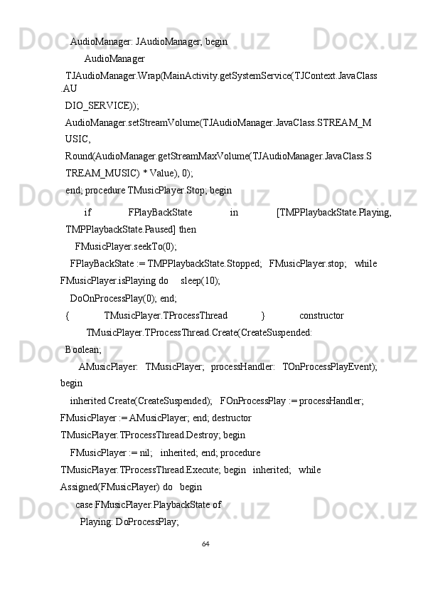   AudioManager: JAudioManager; begin 
  AudioManager 
TJAudioManager.Wrap(MainActivity.getSystemService(TJContext.JavaClass
.AU
DIO_SERVICE)); 
AudioManager.setStreamVolume(TJAudioManager.JavaClass.STREAM_M
USIC, 
Round(AudioManager.getStreamMaxVolume(TJAudioManager.JavaClass.S
TREAM_MUSIC) * Value), 0); 
end; procedure TMusicPlayer.Stop; begin 
  if  FPlayBackState  in  [TMPPlaybackState.Playing, 
TMPPlaybackState.Paused] then 
    FMusicPlayer.seekTo(0); 
  FPlayBackState := TMPPlaybackState.Stopped;   FMusicPlayer.stop;   while
FMusicPlayer.isPlaying do     sleep(10); 
  DoOnProcessPlay(0); end; 
{   TMusicPlayer.TProcessThread   }   constructor  
TMusicPlayer.TProcessThread.Create(CreateSuspended: 
Boolean; 
    AMusicPlayer:   TMusicPlayer;   processHandler:   TOnProcessPlayEvent);
begin 
  inherited Create(CreateSuspended);   FOnProcessPlay := processHandler;   
FMusicPlayer := AMusicPlayer; end; destructor 
TMusicPlayer.TProcessThread.Destroy; begin 
  FMusicPlayer := nil;   inherited; end; procedure 
TMusicPlayer.TProcessThread.Execute; begin   inherited;   while 
Assigned(FMusicPlayer) do   begin 
    case FMusicPlayer.PlaybackState of 
      Playing: DoProcessPlay; 
64  
  
