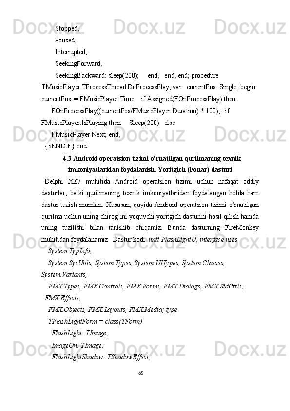       Stopped, 
      Paused, 
      Interrupted, 
      SeekingForward, 
      SeekingBackward: sleep(200);     end;   end; end; procedure 
TMusicPlayer.TProcessThread.DoProcessPlay; var   currentPos: Single; begin  
currentPos := FMusicPlayer.Time;   if Assigned(FOnProcessPlay) then 
    FOnProcessPlay((currentPos/FMusicPlayer.Duration) * 100);   if 
FMusicPlayer.IsPlaying then     Sleep(200)   else 
    FMusicPlayer.Next; end; 
{$ENDIF} end. 
4.3 Android operatsion tizimi o’rnatilgan qurilmaning texnik
imkoniyatlaridan foydalanish. Yoritgich (Fonar) dasturi 
Delphi   XE7   muhitida   Android   operatsion   tizimi   uchun   nafaqat   oddiy
dasturlar,   balki   qurilmaning   texnik   imkoniyatlaridan   foydalangan   holda   ham
dastur  tuzish  mumkin.  Xususan,  quyida  Android operatsion  tizimi  o’rnatilgan
qurilma uchun uning chirog’ini yoquvchi yoritgich dasturini hosil qilish hamda
uning   tuzilishi   bilan   tanishib   chiqamiz.   Bunda   dasturning   FireMonkey
muhitidan foydalanamiz.  Dastur kodi:  unit FlashLightU; interface uses 
  System.TypInfo, 
  System.SysUtils, System.Types, System.UITypes, System.Classes, 
System.Variants, 
  FMX.Types, FMX.Controls, FMX.Forms, FMX.Dialogs, FMX.StdCtrls, 
FMX.Effects, 
  FMX.Objects, FMX.Layouts, FMX.Media; type 
  TFlashLightForm = class(TForm) 
    FlashLight: TImage; 
    ImageOn: TImage; 
    FlashLightShadow: TShadowEffect; 
65  
  