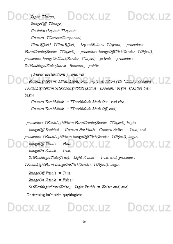     Light: TImage; 
    ImageOff: TImage; 
    ContainerLayout: TLayout; 
    Camera: TCameraComponent; 
    GlowEffect1: TGlowEffect;     LayoutButtons: TLayout;     procedure 
FormCreate(Sender: TObject);     procedure ImageOffClick(Sender: TObject);
procedure ImageOnClick(Sender: TObject);   private     procedure 
SetFlashlightState(Active : Boolean);   public 
    { Public declarations }   end; var 
  FlashLightForm: TFlashLightForm; implementation {$R *.fmx} procedure 
TFlashLightForm.SetFlashlightState(Active : Boolean); begin   if Active then   
begin 
    Camera.TorchMode := TTorchMode.ModeOn;   end else 
    Camera.TorchMode := TTorchMode.ModeOff; end; 
 
procedure TFlashLightForm.FormCreate(Sender: TObject); begin 
  ImageOff.Enabled := Camera.HasFlash;   Camera.Active := True; end; 
procedure TFlashLightForm.ImageOffClick(Sender: TObject); begin 
  ImageOff.Visible := False; 
  ImageOn.Visible := True; 
  SetFlashlightState(True);   Light.Visible := True; end; procedure 
TFlashLightForm.ImageOnClick(Sender: TObject); begin 
  ImageOff.Visible := True; 
  ImageOn.Visible := False; 
  SetFlashlightState(False);   Light.Visible := False; end; end. 
Dasturning ko’rinishi quyidagicha: 
66  
  