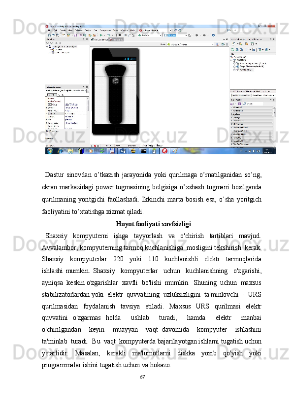  
Dastur   sinovdan   o’tkazish   jarayonida   yoki   qurilmaga   o’rnatilganidan   so’ng,
ekran  markazidagi   power   tugmasining   belgisiga  o’xshash  tugmani  bosilganda
qurilmaning   yoritgichi   faollashadi.   Ikkinchi   marta   bosish   esa,   o’sha   yoritgich
faoliyatini to’xtatishga xizmat qiladi. 
Hayot faoliyati xavfsizligi 
Shaxsiy     kompyuterni     ishga     tayyorlash     va     o'chirish     tartiblari     mavjud.
Avvalambor, kompyuterning tarmoq kuchlanishiga  mosligini tekshirish  kerak.
Shaxsiy     kompyuterlar     220     yoki     110     kuchlanishli     elektr     tarmoqlarida
ishlashi   mumkin.   Shaxsiy     kompyuterlar     uchun     kuchlanishning     o'zgarishi,
ayniqsa  keskin o'zgarishlar  xavfli  bo'lishi  mumkin.  Shuning  uchun  maxsus
stabilizatorlardan yoki  elektr  quvvatining  uzluksizligini  ta'minlovchi  -  URS
qurilmasidan   foydalanish   tavsiya   etiladi.   Maxsus   URS   qurilmasi   elektr
quvvatini   o'zgarmas   holda     ushlab     turadi,     hamda     elektr     manbai
o'chirilgandan     keyin     muayyan     vaqt   davomida     kompyuter     ishlashini
ta'minlab  turadi.  Bu  vaqt  kompyuterda bajarilayotgan ishlarni tugatish uchun
yetarlidir.   Masalan,   kerakli   ma'lumotlarni   diskka   yozib   qo'yish   yoki
programmalar ishini tugatish uchun va hokazo.  
67  
  