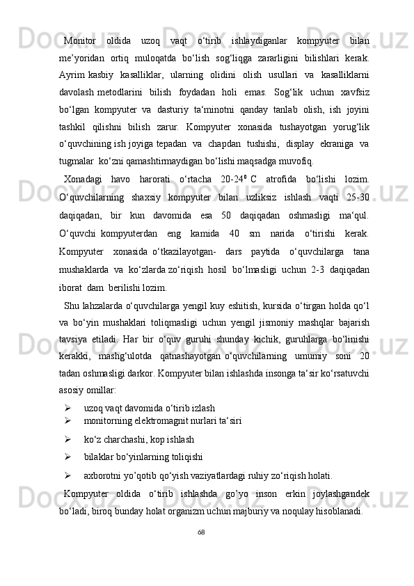 Monitor     oldida     uzoq     vaqt     o‘tirib     ishlaydiganlar     kompyuter     bilan
me’yoridan   ortiq   muloqatda   bo‘lish   sog‘liqga   zararligini   bilishlari   kerak.
Ayrim   kasbiy     kasalliklar,     ularning     olidini     olish     usullari     va     kasalliklarni
davolash   metodlarini     bilish     foydadan     holi     emas.     Sog‘lik     uchun     xavfsiz
bo‘lgan   kompyuter   va   dasturiy   ta‘minotni   qanday   tanlab   olish,   ish   joyini
tashkil   qilishni   bilish   zarur.   Kompyuter   xonasida   tushayotgan   yorug‘lik
o‘quvchining ish joyiga tepadan   va   chapdan   tushishi,   display   ekraniga   va
tugmalar  ko‘zni qamashtirmaydigan bo‘lishi maqsadga muvofiq.   
Xonadagi     havo     harorati     o‘rtacha     20-24 0  
C     atrofida     bo‘lishi     lozim.
O‘quvchilarning     shaxsiy     kompyuter     bilan     uzliksiz     ishlash     vaqti     25-30
daqiqadan,     bir     kun     davomida     esa     50     daqiqadan     oshmasligi     ma‘qul.
O‘quvchi   kompyuterdan     eng     kamida     40     sm     narida     o‘tirishi     kerak.
Kompyuter     xonasida   o‘tkazilayotgan-     dars     paytida     o‘quvchilarga     tana
mushaklarda  va  ko‘zlarda zo‘riqish  hosil  bo‘lmasligi  uchun  2-3  daqiqadan
iborat  dam  berilishi lozim. 
Shu lahzalarda o‘quvchilarga yengil kuy eshitish, kursida o‘tirgan holda qo‘l
va   bo‘yin   mushaklari   toliqmasligi   uchun   yengil   jismoniy   mashqlar   bajarish
tavsiya  etiladi.  Har  bir  o‘quv  guruhi  shunday  kichik,  guruhlarga  bo‘linishi
kerakki,     mashg‘ulotda     qatnashayotgan   o‘quvchilarning     umumiy     soni     20
tadan oshmasligi darkor. Kompyuter bilan ishlashda insonga ta‘sir ko‘rsatuvchi
asosiy omillar:  
 uzoq vaqt davomida o‘tirib izlash  
 monitorning elektromagnit nurlari ta‘siri  
 ko‘z charchashi, kop ishlash 
 bilaklar bo‘yinlarning toliqishi  
 axborotni yo’qotib qo‘yish vaziyatlardagi ruhiy zo‘riqish holati.  
Kompyuter     oldida     o‘tirib     ishlashda     go’yo     inson     erkin     joylashgandek
bo‘ladi, biroq bunday holat organizm uchun majburiy va noqulay hisoblanadi. 
68  
  