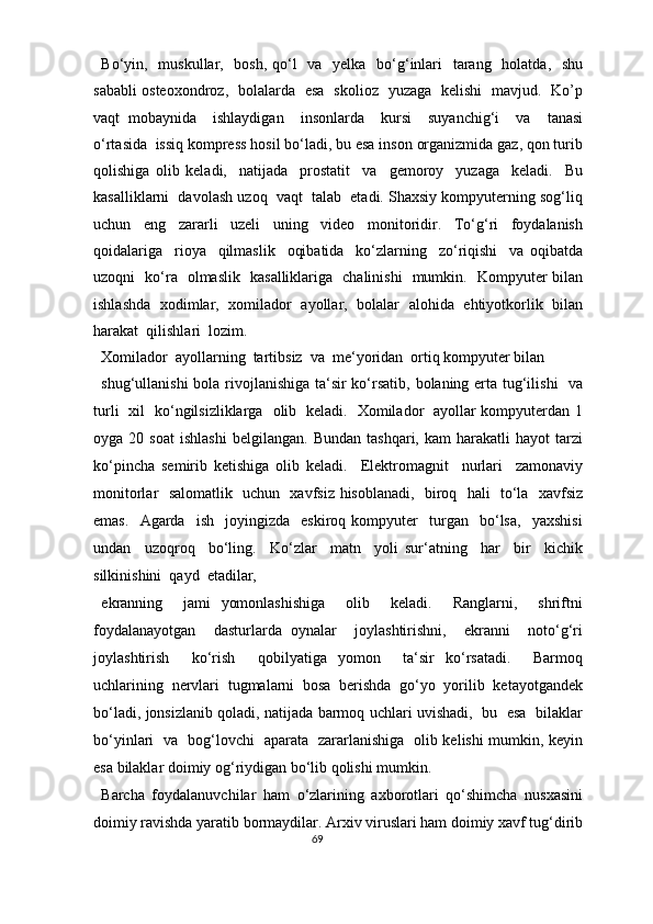Bo‘yin,   muskullar,   bosh, qo‘l    va   yelka   bo‘g‘inlari    tarang   holatda,   shu
sababli osteoxondroz,   bolalarda   esa   skolioz   yuzaga   kelishi   mavjud.   Ko’p
vaqt   mobaynida     ishlaydigan     insonlarda     kursi     suyanchig‘i     va     tanasi
o‘rtasida  issiq kompress hosil bo‘ladi, bu esa inson organizmida gaz, qon turib
qolishiga   olib   keladi,     natijada     prostatit     va     gemoroy     yuzaga     keladi.     Bu
kasalliklarni  davolash uzoq  vaqt  talab  etadi. Shaxsiy kompyuterning sog‘liq
uchun   eng   zararli   uzeli   uning   video   monitoridir.   To‘g‘ri   foydalanish
qoidalariga     rioya     qilmaslik     oqibatida     ko‘zlarning     zo‘riqishi     va   oqibatda
uzoqni   ko‘ra   olmaslik   kasalliklariga   chalinishi   mumkin.   Kompyuter bilan
ishlashda   xodimlar,   xomilador   ayollar,   bolalar   alohida   ehtiyotkorlik   bilan
harakat  qilishlari  lozim.  
Xomilador  ayollarning  tartibsiz  va  me‘yoridan  ortiq kompyuter bilan 
shug‘ullanishi  bola rivojlanishiga ta‘sir ko‘rsatib, bolaning erta tug‘ilishi    va
turli   xil   ko‘ngilsizliklarga   olib   keladi.   Xomilador   ayollar kompyuterdan 1
oyga  20   soat   ishlashi   belgilangan.   Bundan   tashqari,   kam   harakatli   hayot   tarzi
ko‘pincha   semirib   ketishiga   olib   keladi.     Elektromagnit     nurlari     zamonaviy
monitorlar   salomatlik   uchun   xavfsiz hisoblanadi,   biroq   hali   to‘la   xavfsiz
emas.     Agarda     ish    joyingizda     eskiroq   kompyuter     turgan    bo‘lsa,     yaxshisi
undan     uzoqroq     bo‘ling.     Ko‘zlar     matn     yoli   sur‘atning     har     bir     kichik
silkinishini  qayd  etadilar,  
ekranning     jami   yomonlashishiga     olib     keladi.     Ranglarni,     shriftni
foydalanayotgan     dasturlarda   oynalar     joylashtirishni,     ekranni     noto‘g‘ri
joylashtirish     ko‘rish     qobilyatiga   yomon     ta‘sir   ko‘rsatadi.     Barmoq
uchlarining   nervlari   tugmalarni   bosa   berishda   go‘yo   yorilib   ketayotgandek
bo‘ladi, jonsizlanib qoladi, natijada barmoq uchlari uvishadi,   bu   esa   bilaklar
bo‘yinlari   va   bog‘lovchi   aparata   zararlanishiga   olib kelishi mumkin, keyin
esa bilaklar doimiy og‘riydigan bo‘lib qolishi mumkin.  
Barcha   foydalanuvchilar   ham   o‘zlarining   axborotlari   qo‘shimcha   nusxasini
doimiy ravishda yaratib bormaydilar. Arxiv viruslari ham doimiy xavf tug‘dirib
69  
  