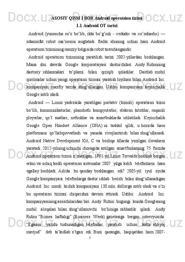ASOSIY QISM I BOB Android operatsion tizimi 
1.1   Android OT tarixi 
Android   (yunoncha   so’z   bo’lib,   ikki   bo’g’inli   -   «erkak»   va   «o’xshash»)   —
odamsifat   robot   ma’nosini   anglatadi.   Balki   shuning   uchun   ham   Android
operatsion tizimining ramziy belgisida robot tasvirlangandir.  
Android   operatsion   tizimining   yaratilish   tarixi   2002-yillardan   boshlangan.
Mana     shu     davrda     Google     korporatsiyasi     dasturchilari     Andy   Rubinning
dasturiy   ishlanmalari     to’plami     bilan     qiziqib     qoladilar.     Dastlab   mobil
qurilmalar uchun yangi operatsion tizimni yaratish loyihasi bilan Android Inc.
kompaniyasi   maxfiy   tarzda   shug’ullangan.   Ushbu   kompaniyani   keyinchalik
Google sotib oladi. 
Android   —   Linux   yadrosida   yaratilgan   portativ   (tizimli)   operatsion   tizim
bo lib,   kommunikatorlar,   planshetli   kompyuterlar,   elekron   kitoblar,   raqamliʻ
pleyerlar,   qo l   soatlari,   netbuklar   va   smartbuklarda   ishlatiladi.   Keyinchalik	
ʻ
Google    Open     Handset     Alliance     (OHA)   ni     tashkil     qildi,     u   hozirda    ham
platformani   qo’llabquvvatlash   va   yanada   rivojlantirish   bilan shug’ullanadi.
Android   Native   Development   Kit,   C   va   boshqa   tillarda   yozilgan   ilovalarni
yaratadi. 2012-yilning uchinchi choragida sotilgan  smartfonlarning  75  foizida
Android operatsion tizimi o’rnatilgan. 1991-yil Linus Torvalds boshlab bergan
erkin va ochiq kodli operatsion sistemalar 2007   yilga kelib   telefonlarni   ham
egallay   boshladi.   Aslida     bu   qanday   boshlangan     edi?   2005-yil     iyul     oyida
Google kompaniyasi  telefonlarga dastur ishlab  berish  bilan shug‘ullanadigan
Android  Inc. nomli  kichik kompaniyani 130 mln. dollorga sotib oladi va o’zi
bu   operatsion   tizimni   chiqarishni   davom   ettiradi.   Ushbu     Android     Inc.
kompaniyasining asoschilaridan biri  Andy  Rubin  bugungi  kunda Googlening
mobil     aloqalari   bilan   shug‘ullanuvchi     bo‘limiga   rahbarlik     qiladi.     Andy
Rubin “Biznes   haftaligi” (Business    Week) gazetasiga    bergan   intervyusida:
“Egasini     yaxshi   tushunadigan   telefonlar     yaratish     uchun     katta   ehtiyoj
mavjud”     deb   ta’kidlab o’tgan   edi. Buni   qarangki,   haqiqatdan   ham 2007-
7  
  