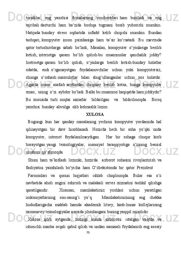 turadilar,     eng     yaxshisi     firmalarning     vinchestrlari   ham     buziladi     va     eng
tajribali dasturchi   ham   ba‘zida   boshqa   tugmani   bosib   yuborishi   mumkin.
Natijada bunday   stress   oqibatida   infarkt   kelib   chiqishi    mumkin.   Bundan
tashqari, kompyuter   inson   psixikasiga   ham   ta‘sir   ko‘rsatadi.   Bu   mavzuda
qator tortushuvlarga  sabab  bo‘ladi,  Masalan,  kompyuter  o‘yinlariga  berilib
ketish,   internetga     qaram     bo‘lib     qolish-bu     muammolar     qanchalik     jiddiy?
Inetrnetga   qaram     bo‘lib     qolish,     o‘yinlarga     berilib     ketish-bunday     holatlar
odatda,     endi   o‘rganayotgan     foydalanuvchilar     uchun     yoki     kompyutersiz,
shunga     o‘xshash   maxsulotlar     bilan     shug‘ullanganlar     uchun     xos     holatdir.
Agarda   inson   soatlab saytlardan   chiqmay   berilib   ketsa,   bunga   kompyuter
emas,  uning  o‘zi  aybdor bo‘ladi. Balki bu muammo haqiqatda ham jiddiydir?
Bu   xususida   turli   nuqtai   nazarlar     bildirilgan     va     bildirilmoqda.     Biroq
yaxshisi  bunday  ahvolga  olib kelmaslik lozim.  
XULOSA 
Bugungi   kun   har   qanday   masalaning   yechimi   kompyuter   yordamida   hal
qilinayotgan    bir     davr     hisoblanadi.     Hozirda     hech    bir     soha     yo’qki     unda
kompyuter,   internet   foydalanilmaydigan.     Har   bir   sohaga   chuqur   kirib
borayotgan   yangi     texnologiyalar,     insoniyat     taraqqiyotiga     o‘zining     bemisl
ulushuni qo‘shmoqda.   
Shuni   ham   ta’kidlash   lozimki,   hozirda     axborot   sohasini   rivojlantirish   va
faoliyatini  yaxshilash  bo‘yicha  ham  O‘zbekistonda  bir  qator  Prezident 
Farmonlari     va     qonun     hujjatlari     ishlab     chiqilmoqda.     Bular     esa     o‘z
navbatida   aholi   ongini   oshirish   va   malakali   servis   xizmatini   tashkil   qilishga
qaratilgandir.     Xususan,   mamlakatimiz   yoshlari   uchun   yaratilgan
imkoniyatlarning   son-sanog’i   yo’q.     Mamlakatimizning   eng   chekka
hududlarigacha   maktab   hamda   akademik   litsey,   kasb-hunar   kollejlarining
zamonaviy texnologiyalar asosida jihozlangani buning yaqqol misolidir. 
Xulosa     qilib     aytganda,     hozirgi     kunda     axborotni     istalgan     vaqtda     va
ishonchli manba orqali qabul qilish va undan samarali  foydalanish eng asosiy
70  
  