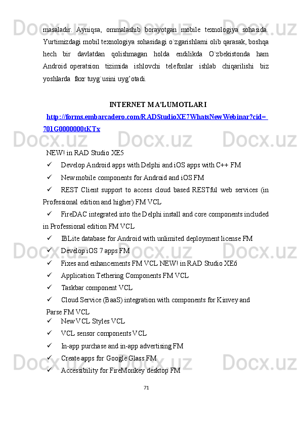 masaladir.  Ayniqsa,  ommalashib  borayotgan  mobile  texnologiya  sohasida.
Yurtimizdagi mobil texnologiya sohasidagi o`zgarishlarni olib qarasak, boshqa
hech     bir     davlatdan     qolishmagan     holda     endilikda     O`zbekistonda     ham
Android   operatsion     tizimida     ishlovchi     telefonlar     ishlab     chiqarilishi     biz
yoshlarda  faxr tuyg`usini uyg’otadi. 
 
INTERNET MA’LUMOTLARI 
http://forms.embarcadero.com/RADStudioXE7WhatsNewWebinar?cid= 
701G0000000tKTx  
 
NEW! in RAD Studio XE5 
 Develop Android apps with Delphi and iOS apps with C++ FM 
 New mobile components for Android and iOS FM 
 REST   Client   support   to   access   cloud   based   RESTful   web   services   (in
Professional edition and higher) FM VCL 
 FireDAC integrated into the Delphi install and core components included
in Professional edition FM VCL 
 IBLite database for Android with unlimited deployment license FM 
 Develop iOS 7 apps FM 
 Fixes and enhancements FM VCL NEW! in RAD Studio XE6 
 Application Tethering Components FM VCL 
 Taskbar component VCL 
 Cloud Service (BaaS) integration with components for Kinvey and 
Parse FM VCL 
 New VCL Styles VCL 
 VCL sensor components VCL 
 In-app purchase and in-app advertising FM 
 Create apps for Google Glass FM 
 Accessibility for FireMonkey desktop FM 
71  
  