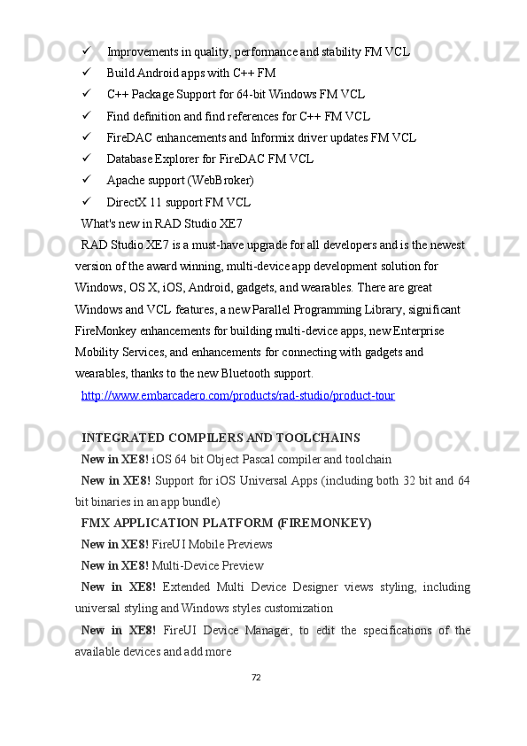  Improvements in quality, performance and stability FM VCL 
 Build Android apps with C++ FM 
 C++ Package Support for 64-bit Windows FM VCL 
 Find definition and find references for C++ FM VCL 
 FireDAC enhancements and Informix driver updates FM VCL 
 Database Explorer for FireDAC FM VCL 
 Apache support (WebBroker) 
 DirectX 11 support FM VCL 
What's new in RAD Studio XE7 
RAD Studio XE7 is a must-have upgrade for all developers and is the newest 
version of the award winning, multi-device app development solution for 
Windows, OS X, iOS, Android, gadgets, and wearables. There are great 
Windows and VCL features, a new Parallel Programming Library, significant 
FireMonkey enhancements for building multi-device apps, new Enterprise 
Mobility Services, and enhancements for connecting with gadgets and 
wearables, thanks to the new Bluetooth support. 
http://www.embarcadero.com/products/rad    -   studio/product    -   tour     
 
INTEGRATED COMPILERS AND TOOLCHAINS 
New in XE8!  iOS 64 bit Object Pascal compiler and toolchain 
New in XE8!   Support for iOS Universal Apps (including both 32 bit and 64
bit binaries in an app bundle) 
FMX APPLICATION PLATFORM (FIREMONKEY) 
New in XE8!  FireUI Mobile Previews 
New in XE8!  Multi-Device Preview 
New   in   XE8!   Extended   Multi   Device   Designer   views   styling,   including
universal styling and Windows styles customization 
New   in   XE8!   FireUI   Device   Manager,   to   edit   the   specifications   of   the
available devices and add more 
72  
  