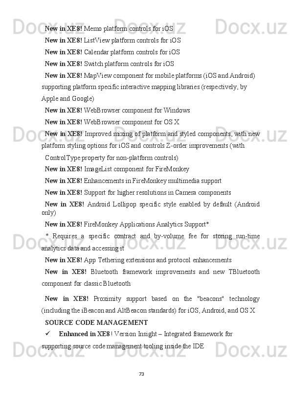 New in XE8!  Memo platform controls for iOS 
New in XE8!  ListView platform controls for iOS 
New in XE8!  Calendar platform controls for iOS 
New in XE8!  Switch platform controls for iOS 
New in XE8!  MapView component for mobile platforms (iOS and Android) 
supporting platform specific interactive mapping libraries (respectively, by 
Apple and Google) 
New in XE8!  WebBrowser component for Windows 
New in XE8!  WebBrowser component for OS X 
New in XE8!  Improved mixing of platform and styled components, with new
platform styling options for iOS and controls Z-order improvements (with 
ControlType property for non-platform controls) 
New in XE8!  ImageList component for FireMonkey 
New in XE8!  Enhancements in FireMonkey multimedia support 
New in XE8!  Support for higher resolutions in Camera components 
New   in   XE8!   Android   Lollipop   specific   style   enabled   by   default   (Android
only) 
New in XE8!  FireMonkey Applications Analytics Support* 
*   Requires   a   specific   contract   and   by-volume   fee   for   storing   run-time
analytics data and accessing it 
New in XE8!  App Tethering extensions and protocol enhancements 
New   in   XE8!   Bluetooth   framework   improvements   and   new   TBluetooth
component for classic Bluetooth 
New   in   XE8!   Proximity   support   based   on   the   "beacons"   technology
(including the iBeacon and AltBeacon standards) for iOS, Android, and OS X  
SOURCE CODE MANAGEMENT 
 Enhanced in XE8 ! Version Insight – Integrated framework for 
supporting source code management tooling inside the IDE  
73  
  