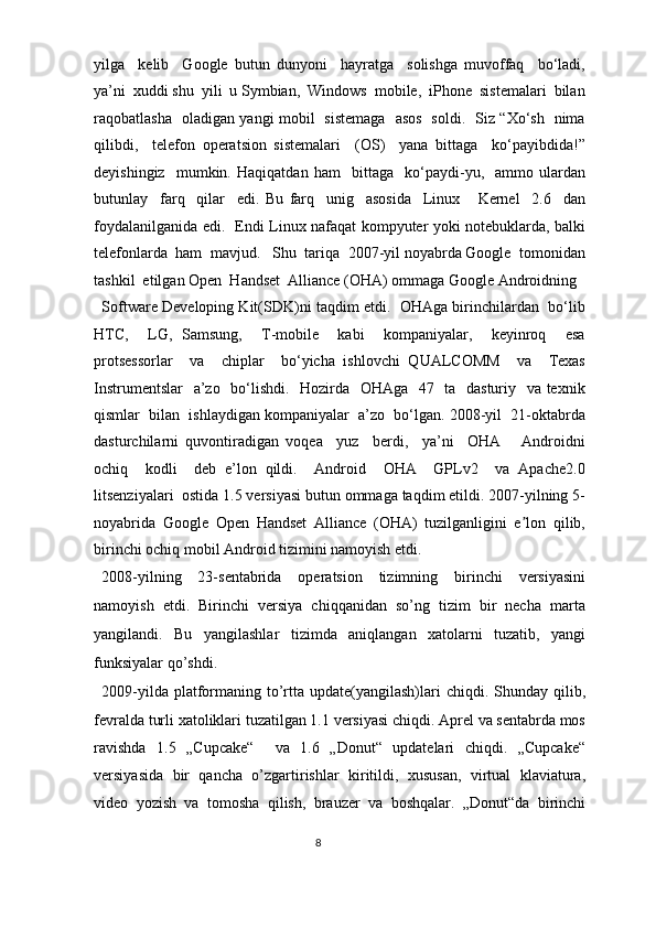 yilga     kelib     Google   butun   dunyoni     hayratga     solishga   muvoffaq     bo‘ladi,
ya’ni  xuddi shu  yili  u Symbian,  Windows  mobile,  iPhone  sistemalari  bilan
raqobatlasha   oladigan yangi mobil   sistemaga   asos   soldi.   Siz “Xo‘sh   nima
qilibdi,     telefon   operatsion   sistemalari     (OS)     yana   bittaga     ko‘payibdida!”
deyishingiz     mumkin.   Haqiqatdan   ham     bittaga     ko‘paydi-yu,     ammo   ulardan
butunlay     farq     qilar     edi.   Bu   farq     unig     asosida     Linux       Kernel     2.6     dan
foydalanilganida edi.   Endi Linux nafaqat kompyuter yoki notebuklarda, balki
telefonlarda  ham  mavjud.   Shu  tariqa  2007-yil noyabrda Google  tomonidan
tashkil  etilgan Open  Handset  Alliance (OHA) ommaga Google Androidning 
Software Developing Kit(SDK)ni taqdim etdi.  OHAga birinchilardan   bo‘lib
HTC,     LG,   Samsung,     T-mobile     kabi     kompaniyalar,     keyinroq     esa
protsessorlar     va     chiplar     bo‘yicha   ishlovchi   QUALCOMM     va     Texas
Instrumentslar    a’zo   bo‘lishdi.   Hozirda   OHAga   47   ta   dasturiy   va texnik
qismlar  bilan  ishlaydigan kompaniyalar  a’zo  bo‘lgan. 2008-yil  21-oktabrda
dasturchilarni   quvontiradigan   voqea     yuz     berdi,     ya’ni     OHA       Androidni
ochiq     kodli     deb   e’lon   qildi.     Android     OHA     GPLv2     va   Apache2.0
litsenziyalari  ostida 1.5 versiyasi butun ommaga taqdim etildi. 2007-yilning 5-
noyabrida   Google   Open   Handset   Alliance   (OHA)   tuzilganligini   e lon   qilib,ʼ
birinchi ochiq mobil Android tizimini namoyish etdi. 
2008-yilning   23-sentabrida   operatsion   tizimning   birinchi   versiyasini
namoyish   etdi.   Birinchi   versiya   chiqqanidan   so’ng   tizim   bir   necha   marta
yangilandi.   Bu   yangilashlar   tizimda   aniqlangan   xatolarni   tuzatib,   yangi
funksiyalar qo’shdi. 
2009-yilda platformaning  to’rtta  update(yangilash)lari  chiqdi. Shunday qilib,
fevralda turli xatoliklari tuzatilgan 1.1 versiyasi chiqdi. Aprel va sentabrda mos
ravishda   1.5   „Cupcake“     va   1.6   „Donut“   updatelari   chiqdi.   „Cupcake“
versiyasida   bir   qancha   o’zgartirishlar   kiritildi,   xususan,   virtual   klaviatura,
video   yozish   va   tomosha   qilish,   brauzer   va   boshqalar.   „Donut“da   birinchi
8  
  