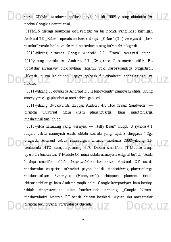 marta   CDMA   tizimlarini   qo’llash   paydo   bo’ldi.   2009-yilning   oktabrida   bir
nechta Google akkauntlarini, 
HTML5   tilidagi   brauzerni   qo’llaydigan   va   bir   nechta   yangiliklar   kiritilgan
Android 2.0 „Eclair“ operatsion tizimi chiqdi. „Eclair“ (2.1) versiyasida „tirik
rasmlar“ paydo bo’ldi va ekran blokirovkasinining ko’rinishi o’zgardi. 
2010-yilning   o’rtasida   Google   Android   2.2   „Froyo“   versiyasi   chiqdi.
2010yilning   oxirida   esa   Android   2.3   „Gingerbread“   namoyish   etildi.   Bu
updatelar   an anaviy   blokirovkani   raqamli   yoki   harf-raqamliga   o’zgartirdi,ʼ
„Kesish,   nusxa   ko’chirish“,   qayta   qo’yish   funksiyalarini   soddalashtirdi   va
hokazo. 
2011-yilning 22-fevralida Android 3.0 „Honeycomb“ namoyish etildi. Uning
asosiy yangiligi planshetga moslashtirilgani edi. 
2011-yilning   19-oktabrida   chiqqan   Android   4.0   „Ice   Cream   Sandwich“   —
birinchi   universal   tizim   (ham   planshetlarga,   ham   smartfonlarga
moslashtirilgan) chiqdi. 
2012-yilda   tizimning   yangi   versiyasi   —   „Jelly   Bean“   chiqdi.   U   iyunda   4.1
raqami   ostida   namoyish   etilib,   oktabr   oxirida   yangi   update   chiqqach   4.2ga
o’zgardi.   Android   ostida   ishlaydigan   birinchi   moslama   2008-yilning   23-
sentabrida   HTC   kompaniyasining   HTC   Dream   smartfoni   (T-Mobile   aloqa
operatori tomonidan T-Mobile G1 nomi ostida namoyish etilgan) bo’ldi. Tezda
boshqa   smartfon   ishlab   chiqaruvchilari   tomonidan   Android   OT   ostida
moslamalar   chiqarish   so’rovlari   paydo   bo’ldi.   Androidning   planshetlarga
moslashtirilgan   3versiyasi   (Honeycomb)   chiqqach   planshet   ishlab
chiqaruvchilariga ham Android yoqib qoldi. Google kompaniyasi ham boshqa
ishlab   chiqaruvchilar   bilan   hamkorlikda   o’zining   „Google   Nexus“
moslamalarini   Android   OT   ostida   chiqara   boshladi.   Aynan   shu   moslamalar
birinchi bo’lib yangi versiyalarda chiqadi. 
9  
  