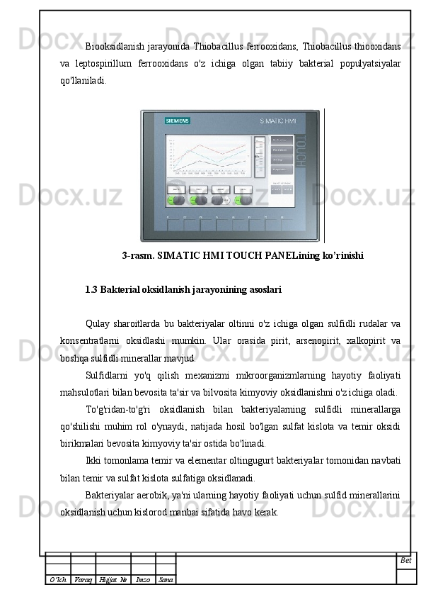 Biooksidlanish jarayonida Thiobacillus ferrooxidans, Thiobacillus thiooxidans
va   leptospirillum   ferrooxidans   o'z   ichiga   olgan   tabiiy   bakterial   populyatsiyalar
qo'llaniladi.
3-rasm. SIMATIC HMI TOUCH PANELining ko’rinishi
1.3 Bakterial oksidlanish jarayonining asoslari
Qulay   sharoitlarda   bu   bakteriyalar   oltinni   o'z   ichiga   olgan   sulfidli   rudalar   va
konsentratlarni   oksidlashi   mumkin.   Ular   orasida   pirit,   arsenopirit,   xalkopirit   va
boshqa sulfidli minerallar mavjud.
Sulfidlarni   yo'q   qilish   mexanizmi   mikroorganizmlarning   hayotiy   faoliyati
mahsulotlari bilan bevosita ta'sir va bilvosita kimyoviy oksidlanishni o'z ichiga oladi.
To'g'ridan-to'g'ri   oksidlanish   bilan   bakteriyalarning   sulfidli   minerallarga
qo'shilishi   muhim   rol   o'ynaydi,   natijada   hosil   bo'lgan   sulfat   kislota   va   temir   oksidi
birikmalari bevosita kimyoviy ta'sir ostida bo'linadi.
Ikki tomonlama temir va elementar oltingugurt bakteriyalar tomonidan navbati
bilan temir va sulfat kislota sulfatiga oksidlanadi.
Bakteriyalar aerobik, ya'ni ularning hayotiy faoliyati uchun sulfid minerallarini
oksidlanish uchun kislorod manbai sifatida havo kerak.
Bet
O ’ lch Varaq Hujjat   № Imzo Sana 