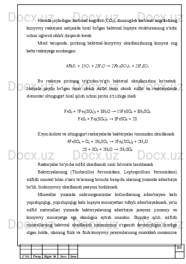 Havoda joylashgan karbonat angidrid (CO
2 ), shuningdek karbonat angidridning
kimyoviy  reaksiyasi   natijasida   hosil   bo'lgan   bakterial   hujayra   strukturasining   o'sishi
uchun uglerod ishlab chiqarish kerak.
Misol   tariqasida,   piritning   bakterial-kimyoviy   oksidlanishining   kimyosi   eng
katta reaksiyaga asoslangan:
4FeS
2  + 15O
2  + 2H
2 O → 2Fe
2 (SO
4 )
3  + 2H
2 SO
4
Bu   reaksiya   piritning   to'g'ridan-to'g'ri   bakterial   oksidlanishini   ko'rsatadi.
Natijada   paydo   bo'lgan   temir   oksidi   sulfat   temir   oksidi   sulfat   va   reaktsiyalarda
elementar oltingugurt hosil qilish uchun piritni o'z ichiga oladi:
FeS
2  + 7Fe
2 (SO
4 )
3  + 8H
2 O → 15FeSO
4  + 8H
2 SO
4
FeS
2  + Fe
2 (SO
4 )
3  → 3FeSO
4  + 2S
Keyin kislota va oltingugurt reaksiyalarda bakteriyalar tomonidan oksidlanadi:
4FeSO
4  + O
2  + 2H
2 SO
4  → 2Fe
2 (SO
4 )
3  + 2H
2 O
2S + 3O
2  + 2H
2 O → 2H
2 SO
4
Reaksiyalar bo'yicha sulfid oksidlanish usuli bilvosita hisoblanadi.
Bakteriyalarning   (Thiobacillus   ferrooxidans,   Leptospirillum   ferrooxidans)
sulfidli mineral bilan o'zaro ta'sirining birinchi bosqichi ularning yuzasida adsorbsiya
bo'lib, biokimyoviy oksidlanish jarayoni boshlanadi.
Minerallar   yuzasida   mikroorganizmlar   kolloidlarning   adsorbsiyasi   kabi
yopishqoqligi, yopishqoqligi kabi hujayra xususiyatlari tufayli adsorbsiyalanadi, ya'ni
sulfid   materiallari   yuzasida   bakteriyalarning   adsorbsiya   jarayoni   jismoniy   va
kimyoviy   xususiyatga   ega   ekanligini   aytish   mumkin.   Shunday   qilib,   sulfidli
minerallarning   bakterial   oksidlanish   mexanizmini   o'rganish   davomiyligini   hisobga
olgan   holda,   ularning   fizik   va   fizik-kimyoviy   jarayonlarining   murakkab   mexanizmi
Bet
O ’ lch Varaq Hujjat   № Imzo Sana 