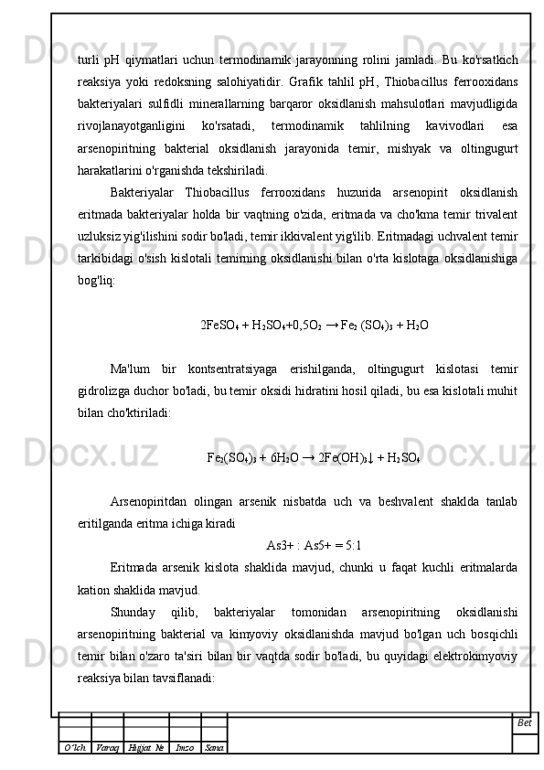 turli   pH   qiymatlari   uchun   termodinamik   jarayonning   rolini   jamladi.   Bu   ko'rsatkich
reaksiya   yoki   redoksning   salohiyatidir.   Grafik   tahlil   pH,   Thiobacillus   ferrooxidans
bakteriyalari   sulfidli   minerallarning   barqaror   oksidlanish   mahsulotlari   mavjudligida
rivojlanayotganligini   ko'rsatadi,   termodinamik   tahlilning   kavivodlari   esa
arsenopiritning   bakterial   oksidlanish   jarayonida   temir,   mishyak   va   oltingugurt
harakatlarini o'rganishda tekshiriladi.
Bakteriyalar   Thiobacillus   ferrooxidans   huzurida   arsenopirit   oksidlanish
eritmada bakteriyalar holda bir  vaqtning o'zida, eritmada va cho'kma temir trivalent
uzluksiz yig'ilishini sodir bo'ladi, temir ikkivalent yig'ilib. Eritmadagi uchvalent temir
tarkibidagi  o'sish  kislotali  temirning oksidlanishi  bilan o'rta kislotaga  oksidlanishiga
bog'liq:
2FeSO
4  + H
2 SO
4 +0,5O
2  → Fe
2  (SO
4 )
3  + H
2 O
Ma'lum   bir   kontsentratsiyaga   erishilganda,   oltingugurt   kislotasi   temir
gidrolizga duchor bo'ladi, bu temir oksidi hidratini hosil qiladi, bu esa kislotali muhit
bilan cho'ktiriladi:
Fe
2 (SO
4 )
3  + 6H
2 O → 2Fe(OH)
3 ↓ + H
2 SO
4
Arsenopiritdan   olingan   arsenik   nisbatda   uch   va   beshvalent   shaklda   tanlab
eritilganda eritma ichiga kiradi
As3+ : As5+ = 5:1
Eritmada   arsenik   kislota   shaklida   mavjud,   chunki   u   faqat   kuchli   eritmalarda
kation shaklida mavjud.
Shunday   qilib,   bakteriyalar   tomonidan   arsenopiritning   oksidlanishi
arsenopiritning   bakterial   va   kimyoviy   oksidlanishda   mavjud   bo'lgan   uch   bosqichli
temir   bilan o'zaro  ta'siri   bilan bir  vaqtda  sodir  bo'ladi,  bu  quyidagi  elektrokimyoviy
reaksiya bilan tavsiflanadi:
Bet
O ’ lch Varaq Hujjat   № Imzo Sana 