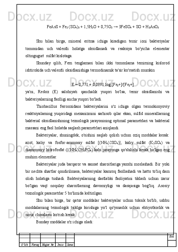 FeAsS + Fe
2  (SO
4 )
3  + 1,5H
2 O + 0,75O
2  → 3FeSO
4  + SO + H
3 AsO
3
Shu   bilan   birga,   mineral   eritma   ichiga   kiradigan   temir   ioni   bakteriyalar
tomonidan   uch   valentli   holatga   oksidlanadi   va   reaksiya   bo'yicha   elementar
oltingugurt  sulfat kislotaga.
Shunday   qilib,   Fern   tenglamasi   bilan   ikki   tomonlama   temirning   kislorod
ishtirokida uch valentli oksidlanishiga termodinamik ta'sir ko'rsatish mumkin
E = 0,771 + 0,0991 log [Fe
3 +]/[Fe
2 +]
ya'ni,   Redox   (E)   salohiyati   qanchalik   yuqori   bo'lsa,   temir   oksidlanishi   va
bakteriyalarning faolligi ancha yuqori bo'ladi.
Thiobacillus   ferrooxidans   bakteriyalarini   o'z   ichiga   olgan   termokimyoviy
reaktsiyalarning   yuqoridagi   mexanizmini   sarhisob   qilar   ekan,   sulfid   minerallarning
bakterial   oksidlanishining   texnologik   jarayonining   optimal   parametrlari   va   bakterial
massani eng faol holatda saqlash parametrlari aniqlandi.
Bakteriyalar,   shuningdek,   o'sishini   saqlab   qolish   uchun   oziq   moddalar   kerak:
azot,   kaliy   va   fosfor-ammoniy   sulfat   [(NH
4 )2SO
4 )],   kaliy   sulfat   (K
2 SO
4 )   va
diammoniy hidrofosfat (((NH
4 )2H
2 PO
4 ) kabi jarayonga qo'shilishi  kerak bo'lgan eng
muhim elementlar.
Bakteriyalar juda barqaror va sanoat sharoitlariga yaxshi moslashadi. Bir yoki
bir nechta shartlar qondirilmasa, bakteriyalar kamroq faollashadi  va hatto to'liq dam
olish   holatiga   tushadi.   Bakteriyalarning   dastlabki   faoliyatini   tiklash   uchun   zarur
bo'lgan   vaqt   noqulay   sharoitlarning   davomiyligi   va   darajasiga   bog'liq.   Asosiy
texnologik parametrlar 5 bo'limida keltirilgan.
Shu   bilan   birga,   bir   qator   moddalar   bakteriyalar   uchun   toksik   bo'lib,   ushbu
moddalarning   texnologik   tsiklga   kirishiga   yo'l   qo'ymaslik   uchun   ehtiyotkorlik   va
zarur choralarni ko'rish kerak.
Bunday moddalar o'z ichiga oladi:
Bet
O ’ lch Varaq Hujjat   № Imzo Sana 