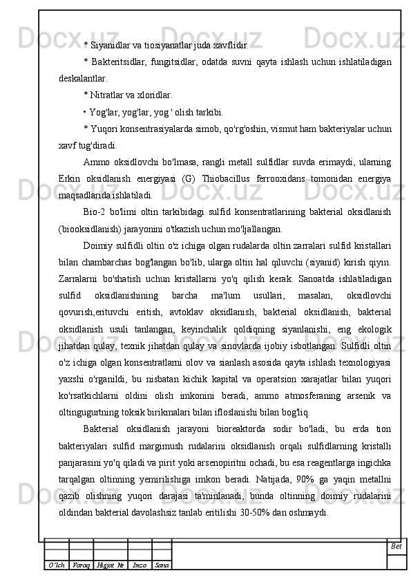 * Siyanidlar va tiosiyanatlar juda xavflidir.
*   Bakteritsidlar,   fungitsidlar,   odatda   suvni   qayta   ishlash   uchun   ishlatiladigan
deskalantlar.
* Nitratlar va xloridlar.
• Yog'lar, yog'lar, yog ' olish tarkibi.
* Yuqori konsentrasiyalarda simob, qo'rg'oshin, vismut ham bakteriyalar uchun
xavf tug'diradi.
Ammo   oksidlovchi   bo'lmasa,   rangli   metall   sulfidlar   suvda   erimaydi,   ularning
Erkin   oksidlanish   energiyasi   (G)   Thiobacillus   ferrooxidans   tomonidan   energiya
maqsadlarida ishlatiladi.
Bio-2   bo'limi   oltin   tarkibidagi   sulfid   konsentratlarining   bakterial   oksidlanish
(biooksidlanish) jarayonini o'tkazish uchun mo'ljallangan.
Doimiy sulfidli oltin o'z ichiga olgan rudalarda oltin zarralari sulfid kristallari
bilan chambarchas bog'langan bo'lib, ularga oltin hal qiluvchi (siyanid) kirish qiyin.
Zarralarni   bo'shatish   uchun   kristallarni   yo'q   qilish   kerak.   Sanoatda   ishlatiladigan
sulfid   oksidlanishining   barcha   ma'lum   usullari,   masalan,   oksidlovchi
qovurish,erituvchi   eritish,   avtoklav   oksidlanish,   bakterial   oksidlanish,   bakterial
oksidlanish   usuli   tanlangan,   keyinchalik   qoldiqning   siyanlanishi,   eng   ekologik
jihatdan   qulay,   texnik   jihatdan   qulay   va   sinovlarda   ijobiy   isbotlangan.   Sulfidli   oltin
o'z ichiga olgan konsentratlarni olov va sianlash  asosida qayta ishlash texnologiyasi
yaxshi   o'rganildi,   bu   nisbatan   kichik   kapital   va   operatsion   xarajatlar   bilan   yuqori
ko'rsatkichlarni   oldini   olish   imkonini   beradi,   ammo   atmosferaning   arsenik   va
oltingugurtning toksik birikmalari bilan ifloslanishi bilan bog'liq.
Bakterial   oksidlanish   jarayoni   bioreaktorda   sodir   bo'ladi,   bu   erda   tion
bakteriyalari   sulfid   margimush   rudalarini   oksidlanish   orqali   sulfidlarning   kristalli
panjarasini yo'q qiladi va pirit yoki arsenopiritni ochadi, bu esa reagentlarga ingichka
tarqalgan   oltinning   yemirilishiga   imkon   beradi.   Natijada,   90%   ga   yaqin   metallni
qazib   olishning   yuqori   darajasi   ta'minlanadi,   bunda   oltinning   doimiy   rudalarini
oldindan bakterial davolashsiz tanlab eritilishi 30-50% dan oshmaydi.
Bet
O ’ lch Varaq Hujjat   № Imzo Sana 